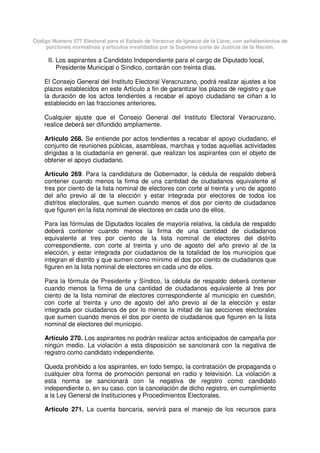 Código Número 577 Electoral para el Estado de Veracruz de Ignacio de la Llave, con señalamientos de
porciones normativas y artículos invalidados por la Suprema corte de Justicia de la Nación.
II. Los aspirantes a Candidato Independiente para el cargo de Diputado local,
Presidente Municipal o Síndico, contarán con treinta días.
El Consejo General del Instituto Electoral Veracruzano, podrá realizar ajustes a los
plazos establecidos en este Artículo a fin de garantizar los plazos de registro y que
la duración de los actos tendientes a recabar el apoyo ciudadano se ciñan a lo
establecido en las fracciones anteriores.
Cualquier ajuste que el Consejo General del Instituto Electoral Veracruzano,
realice deberá ser difundido ampliamente.
Artículo 268. Se entiende por actos tendientes a recabar el apoyo ciudadano, el
conjunto de reuniones públicas, asambleas, marchas y todas aquellas actividades
dirigidas a la ciudadanía en general, que realizan los aspirantes con el objeto de
obtener el apoyo ciudadano.
Artículo 269. Para la candidatura de Gobernador, la cédula de respaldo deberá
contener cuando menos la firma de una cantidad de ciudadanos equivalente al
tres por ciento de la lista nominal de electores con corte al treinta y uno de agosto
del año previo al de la elección y estar integrada por electores de todos los
distritos electorales, que sumen cuando menos el dos por ciento de ciudadanos
que figuren en la lista nominal de electores en cada uno de ellos.
Para las fórmulas de Diputados locales de mayoría relativa, la cédula de respaldo
deberá contener cuando menos la firma de una cantidad de ciudadanos
equivalente al tres por ciento de la lista nominal de electores del distrito
correspondiente, con corte al treinta y uno de agosto del año previo al de la
elección, y estar integrada por ciudadanos de la totalidad de los municipios que
integran el distrito y que sumen como mínimo el dos por ciento de ciudadanos que
figuren en la lista nominal de electores en cada uno de ellos.
Para la fórmula de Presidente y Síndico, la cédula de respaldo deberá contener
cuando menos la firma de una cantidad de ciudadanos equivalente al tres por
ciento de la lista nominal de electores correspondiente al municipio en cuestión,
con corte al treinta y uno de agosto del año previo al de la elección y estar
integrada por ciudadanos de por lo menos la mitad de las secciones electorales
que sumen cuando menos el dos por ciento de ciudadanos que figuren en la lista
nominal de electores del municipio.
Artículo 270. Los aspirantes no podrán realizar actos anticipados de campaña por
ningún medio. La violación a esta disposición se sancionará con la negativa de
registro como candidato independiente.
Queda prohibido a los aspirantes, en todo tiempo, la contratación de propaganda o
cualquier otra forma de promoción personal en radio y televisión. La violación a
esta norma se sancionará con la negativa de registro como candidato
independiente o, en su caso, con la cancelación de dicho registro, en cumplimiento
a la Ley General de Instituciones y Procedimientos Electorales.
Artículo 271. La cuenta bancaria, servirá para el manejo de los recursos para
 