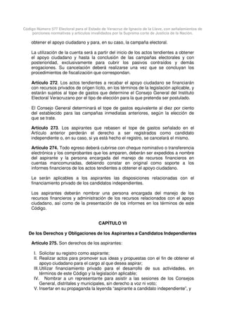 Código Número 577 Electoral para el Estado de Veracruz de Ignacio de la Llave, con señalamientos de
porciones normativas y artículos invalidados por la Suprema corte de Justicia de la Nación.
obtener el apoyo ciudadano y para, en su caso, la campaña electoral.
La utilización de la cuenta será a partir del inicio de los actos tendientes a obtener
el apoyo ciudadano y hasta la conclusión de las campañas electorales y con
posterioridad, exclusivamente para cubrir los pasivos contraídos y demás
erogaciones. Su cancelación deberá realizarse una vez que se concluyan los
procedimientos de fiscalización que correspondan.
Artículo 272. Los actos tendientes a recabar el apoyo ciudadano se financiarán
con recursos privados de origen lícito, en los términos de la legislación aplicable, y
estarán sujetos al tope de gastos que determine el Consejo General del Instituto
Electoral Veracruzano por el tipo de elección para la que pretenda ser postulado.
El Consejo General determinará el tope de gastos equivalente al diez por ciento
del establecido para las campañas inmediatas anteriores, según la elección de
que se trate.
Artículo 273. Los aspirantes que rebasen el tope de gastos señalado en el
Artículo anterior perderán el derecho a ser registrados como candidato
independiente o, en su caso, si ya está hecho el registro, se cancelará el mismo.
Artículo 274. Todo egreso deberá cubrirse con cheque nominativo o transferencia
electrónica y los comprobantes que los amparen, deberán ser expedidos a nombre
del aspirante y la persona encargada del manejo de recursos financieros en
cuentas mancomunadas, debiendo constar en original como soporte a los
informes financieros de los actos tendientes a obtener el apoyo ciudadano.
Le serán aplicables a los aspirantes las disposiciones relacionadas con el
financiamiento privado de los candidatos independientes.
Los aspirantes deberán nombrar una persona encargada del manejo de los
recursos financieros y administración de los recursos relacionados con el apoyo
ciudadano, así como de la presentación de los informes en los términos de este
Código.
CAPÍTULO VI
De los Derechos y Obligaciones de los Aspirantes a Candidatos Independientes
Artículo 275. Son derechos de los aspirantes:
I. Solicitar su registro como aspirante;
II. Realizar actos para promover sus ideas y propuestas con el fin de obtener el
apoyo ciudadano para el cargo al que desea aspirar;
III.Utilizar financiamiento privado para el desarrollo de sus actividades, en
términos de este Código y la legislación aplicable;
IV. Nombrar a un representante para asistir a las sesiones de los Consejos
General, distritales y municipales, sin derecho a voz ni voto;
V. Insertar en su propaganda la leyenda “aspirante a candidato independiente”, y
 