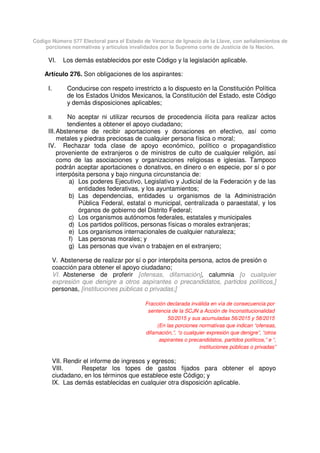 Código Número 577 Electoral para el Estado de Veracruz de Ignacio de la Llave, con señalamientos de
porciones normativas y artículos invalidados por la Suprema corte de Justicia de la Nación.
VI. Los demás establecidos por este Código y la legislación aplicable.
Artículo 276. Son obligaciones de los aspirantes:
I. Conducirse con respeto irrestricto a lo dispuesto en la Constitución Política
de los Estados Unidos Mexicanos, la Constitución del Estado, este Código
y demás disposiciones aplicables;
II. No aceptar ni utilizar recursos de procedencia ilícita para realizar actos
tendientes a obtener el apoyo ciudadano;
III.Abstenerse de recibir aportaciones y donaciones en efectivo, así como
metales y piedras preciosas de cualquier persona física o moral;
IV. Rechazar toda clase de apoyo económico, político o propagandístico
proveniente de extranjeros o de ministros de culto de cualquier religión, así
como de las asociaciones y organizaciones religiosas e iglesias. Tampoco
podrán aceptar aportaciones o donativos, en dinero o en especie, por sí o por
interpósita persona y bajo ninguna circunstancia de:
a) Los poderes Ejecutivo, Legislativo y Judicial de la Federación y de las
entidades federativas, y los ayuntamientos;
b) Las dependencias, entidades u organismos de la Administración
Pública Federal, estatal o municipal, centralizada o paraestatal, y los
órganos de gobierno del Distrito Federal;
c) Los organismos autónomos federales, estatales y municipales
d) Los partidos políticos, personas físicas o morales extranjeras;
e) Los organismos internacionales de cualquier naturaleza;
f) Las personas morales; y
g) Las personas que vivan o trabajen en el extranjero;
V. Abstenerse de realizar por sí o por interpósita persona, actos de presión o
coacción para obtener el apoyo ciudadano;
VI. Abstenerse de proferir [ofensas, difamación], calumnia [o cualquier
expresión que denigre a otros aspirantes o precandidatos, partidos políticos,]
personas, [instituciones públicas o privadas;]
Fracción declarada inválida en vía de consecuencia por
sentencia de la SCJN a Acción de Inconstitucionalidad
50/2015 y sus acumuladas 56/2015 y 58/2015
(En las porciones normativas que indican “ofensas,
difamación,”, “o cualquier expresión que denigre”, “otros
aspirantes o precandidatos, partidos políticos,” e “,
instituciones públicas o privadas”
VII. Rendir el informe de ingresos y egresos;
VIII. Respetar los topes de gastos fijados para obtener el apoyo
ciudadano, en los términos que establece este Código; y
IX. Las demás establecidas en cualquier otra disposición aplicable.
 