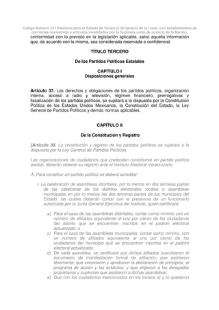 Código Número 577 Electoral para el Estado de Veracruz de Ignacio de la Llave, con señalamientos de
porciones normativas y artículos invalidados por la Suprema corte de Justicia de la Nación.
conformidad con lo previsto en la legislación aplicable, salvo aquella información
que, de acuerdo con la misma, sea considerada reservada o confidencial.
TÍTULO TERCERO
De los Partidos Políticos Estatales
CAPÍTULO I
Disposiciones generales
Artículo 37. Los derechos y obligaciones de los partidos políticos, organización
interna, acceso a radio y televisión, régimen financiero, prerrogativas y
fiscalización de los partidos políticos, se sujetará a lo dispuesto por la Constitución
Política de los Estados Unidos Mexicanos, la Constitución del Estado, la Ley
General de Partidos Políticos y demás normas aplicables.
CAPÍTULO II
De la Constitución y Registro
[Artículo 38. La constitución y registro de los partidos políticos se sujetará a lo
dispuesto por la Ley General de Partidos Políticos.
Las organizaciones de ciudadanos que pretendan constituirse en partido político
estatal, deberán obtener su registro ante el Instituto Electoral Veracruzano.
A. Para constituir un partido político se deberá acreditar:
I. La celebración de asambleas distritales, por lo menos en dos terceras partes
de las cabeceras de los distritos electorales locales o asambleas
municipales en por lo menos las dos terceras partes de los municipios del
Estado, las cuales deberán contar con la presencia de un funcionario
autorizado por la Junta General Ejecutiva del Instituto, quien certificará:
a) Para el caso de las asambleas distritales, contar como mínimo con un
número de afiliados equivalente al uno por ciento de los ciudadanos
del distrito que se encuentren inscritos en el padrón electoral
actualizado; o
c) Para el caso de las asambleas municipales, contar como mínimo, con
un número de afiliados equivalente al uno por ciento de los
ciudadanos del municipio que se encuentren inscritos en el padrón
electoral actualizado;
d) De cada asamblea, se certificará que dichos afiliados suscribieron el
documento de manifestación formal de afiliación; que asistieron
libremente; que conocieron y aprobaron la declaración de principios, el
programa de acción y los estatutos; y que eligieron a los delegados
propietarios y suplentes que asistieron a dichas asambleas;
e) Que con los ciudadanos mencionados en los incisos a) y b) quedaron
 