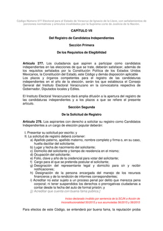 Código Número 577 Electoral para el Estado de Veracruz de Ignacio de la Llave, con señalamientos de
porciones normativas y artículos invalidados por la Suprema corte de Justicia de la Nación.
CAPÍTULO VII
Del Registro de Candidatos Independientes
Sección Primera
De los Requisitos de Elegibilidad
Artículo 277. Los ciudadanos que aspiren a participar como candidatos
independientes en las elecciones de que se trate, deberán satisfacer, además de
los requisitos señalados por la Constitución Política de los Estados Unidos
Mexicanos, la Constitución del Estado, este Código y demás disposición aplicable
Los plazos y órganos competentes para el registro de las candidaturas
independientes en el año de la elección, serán los que establezca el Consejo
General del Instituto Electoral Veracruzano en la convocatoria respectiva de
Gobernador, Diputados locales y Ediles.
El Instituto Electoral Veracruzano dará amplia difusión a la apertura del registro de
las candidaturas independientes y a los plazos a que se refiere el presente
artículo.
Sección Segunda
De la Solicitud de Registro
Artículo 278. Los aspirantes con derecho a solicitar su registro como Candidatos
Independientes a un cargo de elección popular deberán:
I. Presentar su solicitud por escrito; y
II. La solicitud de registro deberá contener:
a) Apellido paterno, apellido materno, nombre completo y firma o, en su caso,
huella dactilar del solicitante;
b) Lugar y fecha de nacimiento del solicitante;
c) Domicilio del solicitante y tiempo de residencia en el mismo;
d) Ocupación del solicitante;
e) Folio, clave y año de la credencial para votar del solicitante;
f) Cargo para el que se pretenda postular el solicitante;
g) Designación del representante legal y domicilio para oír y recibir
notificaciones;
h) Designación de la persona encargada del manejo de los recursos
financieros y de la rendición de informes correspondientes;
i) Acreditar no estar sujeto a un proceso penal por delito que merezca pena
corporal; ni tener suspendidos los derechos o prerrogativas ciudadanas a
contar desde la fecha del auto de formal prisión; y
[j) Acreditar que cuenta con buena fama pública.]
Inciso declarado inválido por sentencia de la SCJN a Acción de
Inconstitucionalidad 50/2015 y sus acumuladas 56/2015 y 58/2015
Para efectos de este Código, se entenderá por buena fama, la reputación proba
 