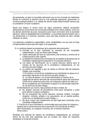 Código Número 577 Electoral para el Estado de Veracruz de Ignacio de la Llave, con señalamientos de
porciones normativas y artículos invalidados por la Suprema corte de Justicia de la Nación.
del postulante; es decir la favorable estimación que se han formado los habitantes
donde se verificará la elección para la cual pretenda postularse, generando un
correcto prestigio público o un estado de opinión sobre determinados hechos que
lo consideran un buen ciudadano.
Aquel que ataque la buena fama de algún postulante, deberá acompañar
declaraciones de personas de reconocida probidad ante notario público, junto con
los demás elementos de juicio necesarios para hacer convicción ante la autoridad
electoral, sobre la elegibilidad del contendiente. La autoridad electoral podrá citar a
los declarantes si lo estiman necesario, para que bajo protesta de decir verdad
ratifiquen su dicho.
Los derechos ciudadanos suspendidos, serán rehabilitados una vez que se haya
cumplimentado la pena que dio origen a la suspensión.
III. La solicitud deberá acompañarse de la siguiente documentación:
a) Formato en el que manifieste su voluntad de ser Candidato
Independiente, a que se refiere este Código;
b) Copia certificada del acta de nacimiento y del anverso y reverso de la
credencial para votar vigente;
c) La plataforma electoral que contenga las principales propuestas que el
Candidato Independiente sostendrá en la campaña electoral;
d) Los datos de identificación de la cuenta bancaria abierta para el
manejo de los recursos de la candidatura independiente, en los
términos de este Código;
e) La cédula de respaldo a que se refiere el Artículo 269 del presente
Código, que contenga:
1) El nombre y firma de los ciudadanos que manifiestan el apoyo en el
porcentaje requerido en los términos de este Código; y
2) La clave de elector o el número identificador al reverso de la
credencial de elector derivado del reconocimiento óptico de caracteres
(OCR) de la credencial para votar con fotografía vigente de cada uno
de los ciudadanos que manifiestan el apoyo en el porcentaje requerido
en los términos de este Código.
IV.Manifestación por escrito, bajo protesta de decir verdad, de:
a) No aceptar recursos de procedencia ilícita para campañas y actos
para obtener el apoyo ciudadano;
b) No ser presidente del comité ejecutivo nacional, estatal, municipal,
dirigente, militante, afiliado o su equivalente, de un partido político,
conforme a lo establecido en este Código, y
c) No tener ningún otro impedimento de tipo legal para contender como
Candidato Independiente.
V. Escrito en el que manifieste su conformidad para que todos los ingresos y
egresos de la cuenta bancaria de la asociación civil constituida al efecto,
sean fiscalizados, en cualquier momento, por el Instituto Electoral
Veracruzano.
Recibida una solicitud de registro de candidatura independiente, se verificará
dentro de los tres días siguientes que se cumplió con todos los requisitos
señalados en el párrafo anterior.
 