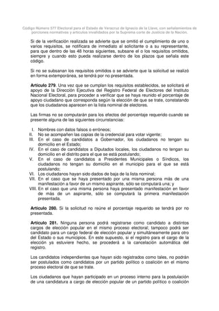 Código Número 577 Electoral para el Estado de Veracruz de Ignacio de la Llave, con señalamientos de
porciones normativas y artículos invalidados por la Suprema corte de Justicia de la Nación.
Si de la verificación realizada se advierte que se omitió el cumplimiento de uno o
varios requisitos, se notificara de inmediato al solicitante o a su representante,
para que dentro de las 48 horas siguientes, subsane el o los requisitos omitidos,
siempre y cuando esto pueda realizarse dentro de los plazos que señala este
código.
Si no se subsanan los requisitos omitidos o se advierte que la solicitud se realizó
en forma extemporánea, se tendrá por no presentada.
Artículo 279. Una vez que se cumplan los requisitos establecidos, se solicitará el
apoyo de la Dirección Ejecutiva del Registro Federal de Electores del Instituto
Nacional Electoral, para proceder a verificar que se haya reunido el porcentaje de
apoyo ciudadano que corresponda según la elección de que se trate, constatando
que los ciudadanos aparecen en la lista nominal de electores.
Las firmas no se computarán para los efectos del porcentaje requerido cuando se
presente alguna de las siguientes circunstancias:
I. Nombres con datos falsos o erróneos;
II. No se acompañen las copias de la credencial para votar vigente;
III. En el caso de candidatos a Gobernador, los ciudadanos no tengan su
domicilio en el Estado;
IV. En el caso de candidatos a Diputados locales, los ciudadanos no tengan su
domicilio en el distrito para el que se está postulando;
V. En el caso de candidatos a Presidentes Municipales o Síndicos, los
ciudadanos no tengan su domicilio en el municipio para el que se está
postulando;
VI. Los ciudadanos hayan sido dados de baja de la lista nominal;
VII. En el caso que se haya presentado por una misma persona más de una
manifestación a favor de un mismo aspirante, sólo se computará una; y
VIII. En el caso que una misma persona haya presentado manifestación en favor
de más de un aspirante, sólo se computará la primera manifestación
presentada.
Artículo 280. Si la solicitud no reúne el porcentaje requerido se tendrá por no
presentada.
Artículo 281. Ninguna persona podrá registrarse como candidato a distintos
cargos de elección popular en el mismo proceso electoral; tampoco podrá ser
candidato para un cargo federal de elección popular y simultáneamente para otro
del Estado o sus municipios. En este supuesto, si el registro para el cargo de la
elección ya estuviere hecho, se procederá a la cancelación automática del
registro.
Los candidatos independientes que hayan sido registrados como tales, no podrán
ser postulados como candidatos por un partido político o coalición en el mismo
proceso electoral de que se trate.
Los ciudadanos que hayan participado en un proceso interno para la postulación
de una candidatura a cargo de elección popular de un partido político o coalición
 