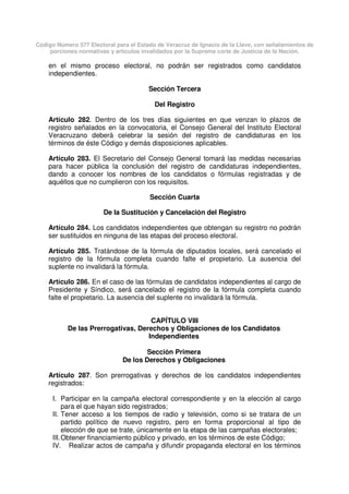 Código Número 577 Electoral para el Estado de Veracruz de Ignacio de la Llave, con señalamientos de
porciones normativas y artículos invalidados por la Suprema corte de Justicia de la Nación.
en el mismo proceso electoral, no podrán ser registrados como candidatos
independientes.
Sección Tercera
Del Registro
Artículo 282. Dentro de los tres días siguientes en que venzan lo plazos de
registro señalados en la convocatoria, el Consejo General del Instituto Electoral
Veracruzano deberá celebrar la sesión del registro de candidaturas en los
términos de éste Código y demás disposiciones aplicables.
Artículo 283. El Secretario del Consejo General tomará las medidas necesarias
para hacer pública la conclusión del registro de candidaturas independientes,
dando a conocer los nombres de los candidatos o fórmulas registradas y de
aquéllos que no cumplieron con los requisitos.
Sección Cuarta
De la Sustitución y Cancelación del Registro
Artículo 284. Los candidatos independientes que obtengan su registro no podrán
ser sustituidos en ninguna de las etapas del proceso electoral.
Artículo 285. Tratándose de la fórmula de diputados locales, será cancelado el
registro de la fórmula completa cuando falte el propietario. La ausencia del
suplente no invalidará la fórmula.
Artículo 286. En el caso de las fórmulas de candidatos independientes al cargo de
Presidente y Síndico, será cancelado el registro de la fórmula completa cuando
falte el propietario. La ausencia del suplente no invalidará la fórmula.
CAPÍTULO VIII
De las Prerrogativas, Derechos y Obligaciones de los Candidatos
Independientes
Sección Primera
De los Derechos y Obligaciones
Artículo 287. Son prerrogativas y derechos de los candidatos independientes
registrados:
I. Participar en la campaña electoral correspondiente y en la elección al cargo
para el que hayan sido registrados;
II. Tener acceso a los tiempos de radio y televisión, como si se tratara de un
partido político de nuevo registro, pero en forma proporcional al tipo de
elección de que se trate, únicamente en la etapa de las campañas electorales;
III.Obtener financiamiento público y privado, en los términos de este Código;
IV. Realizar actos de campaña y difundir propaganda electoral en los términos
 