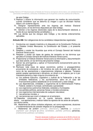 Código Número 577 Electoral para el Estado de Veracruz de Ignacio de la Llave, con señalamientos de
porciones normativas y artículos invalidados por la Suprema corte de Justicia de la Nación.
de este Código;
V. Replicar y aclarar la información que generen los medios de comunicación,
cuando consideren que se deforma su imagen o que se difundan hechos
falsos o sin sustento alguno;
VI. Designar representantes ante los órganos del Instituto Electoral
Veracruzano, en los términos dispuestos por este Código;
VII. Solicitar a los órganos electorales copia de la documentación electoral, a
través de sus representantes acreditados; y
VIII. Las demás que les otorgue este Código; y los demás ordenamientos
aplicables.
Artículo 288. Son obligaciones de los candidatos independientes registrados:
I. Conducirse con respeto irrestricto a lo dispuesto en la Constitución Política de
los Estados Unidos Mexicanos, la Constitución del Estado, y el presente
Código;
II. Respetar y acatar los Acuerdos que emita el Consejo General del Instituto
Electoral Veracruzano;
III. Respetar y acatar los topes de gastos de campaña en los términos que
apruebe el Consejo General del Instituto Electoral Veracruzano;
IV. Proporcionar al Instituto Electoral Veracruzano la información y documentación
que éste solicite, en los términos del presente Código;
V. Ejercer las prerrogativas y aplicar el financiamiento exclusivamente para los
gastos de campaña;
VI. Rechazar toda clase de apoyo económico, político o propagandístico
proveniente de extranjeros o de ministros de culto de cualquier religión, así
como de las asociaciones y organizaciones religiosas e iglesias. Tampoco
podrán aceptar aportaciones o donativos, en dinero o en especie, por sí o por
interpósita persona y bajo ninguna circunstancia de:
a) Los poderes Ejecutivo, Legislativo y Judicial de la Federación y de las
entidades federativas, y los ayuntamientos, salvo en el caso del
financiamiento público establecido en la Constitución y este Código;
b) Las dependencias, entidades u organismos de la Administración Pública
Federal, estatal o municipal, centralizada o paraestatal;
c) Los organismos autónomos federales, estatales y municipales;
d) Los partidos políticos, personas físicas o morales extranjeras;
e) Los organismos internacionales de cualquier naturaleza;
f) Las personas morales, y
g) Las personas que vivan o trabajen en el extranjero.
VII. Depositar únicamente en la cuenta bancaria abierta al
efecto sus aportaciones y realizar todos los egresos de los actos de campaña
con dicha cuenta;
VIII. Abstenerse de utilizar símbolos religiosos, así como expresiones, alusiones
o fundamentaciones de carácter religioso en su propaganda;
IX. Abstenerse de proferir [ofensas, difamación,] calumnia [o cualquier
expresión que denigre] a [otros candidatos, partidos políticos,] personas,
[instituciones públicas o privadas;]
Fracción declarada inválida por sentencia de la SCJN a Acción de
Inconstitucionalidad 50/2015 y sus acumuladas 56/2015 y 58/2015
 