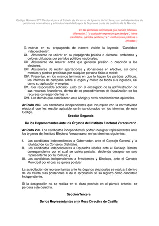 Código Número 577 Electoral para el Estado de Veracruz de Ignacio de la Llave, con señalamientos de
porciones normativas y artículos invalidados por la Suprema corte de Justicia de la Nación.
(En las porciones normativas que prevén “ofensas,
difamación,”, “o cualquier expresión que denigre”, “otros
candidatos, partidos políticos,” e “, instituciones públicas o
privadas”)
X. Insertar en su propaganda de manera visible la leyenda: “Candidato
Independiente”;
XI. Abstenerse de utilizar en su propaganda política o electoral, emblemas y
colores utilizados por partidos políticos nacionales;
XII. Abstenerse de realizar actos que generen presión o coacción a los
electores;
XIII. Abstenerse de recibir aportaciones y donaciones en efectivo, así como
metales y piedras preciosas por cualquier persona física o moral;
XIV. Presentar, en los mismos términos en que lo hagan los partidos políticos,
los informes de campaña sobre el origen y monto de todos sus ingresos, así
como su aplicación y empleo;
XV. Ser responsable solidario, junto con el encargado de la administración de
sus recursos financieros, dentro de los procedimientos de fiscalización de los
recursos correspondientes; y
XVI. Las demás que establezcan este Código y otros ordenamientos aplicables.
Artículo 289. Los candidatos independientes que incumplan con la normatividad
electoral que les resulte aplicable serán sancionados en los términos de este
Código.
Sección Segunda
De los Representantes ante los Órganos del Instituto Electoral Veracruzano
Artículo 290. Los candidatos independientes podrán designar representantes ante
los órganos del Instituto Electoral Veracruzano, en los términos siguientes:
I. Los candidatos independientes a Gobernador, ante el Consejo General y la
totalidad de los Consejos Distritales;
II. Los candidatos independientes a Diputados locales ante el Consejo Distrital
correspondiente por el cual se quiera postular, debiendo designar un solo
representante por la fórmula; y
III. Los candidatos independientes a Presidentes y Síndicos, ante el Consejo
Municipal por el cual se quiera postular.
La acreditación de representantes ante los órganos electorales se realizará dentro
de los treinta días posteriores al de la aprobación de su registro como candidato
Independiente.
Si la designación no se realiza en el plazo previsto en el párrafo anterior, se
perderá este derecho.
Sección Tercera
De los Representantes ante Mesa Directiva de Casilla
 