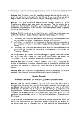 Código Número 577 Electoral para el Estado de Veracruz de Ignacio de la Llave, con señalamientos de
porciones normativas y artículos invalidados por la Suprema corte de Justicia de la Nación.
Artículo 298. En ningún caso, los candidatos independientes podrán recibir en
propiedad bienes inmuebles para las actividades de su candidatura, así como
adquirir bienes inmuebles con el financiamiento público o privado que reciban.
Artículo 299. Los candidatos independientes tendrán derecho a recibir
financiamiento público para sus gastos de campaña. Para los efectos de la
distribución del financiamiento público y prerrogativas a que tienen derecho, los
candidatos independientes en su conjunto, serán considerados como un partido
político de nuevo registro.
Artículo 300. El monto que le correspondería a un partido de nuevo registro se
distribuirá entre todos los candidatos independientes de la siguiente manera:
I. Un treinta y tres punto tres por ciento que se distribuirá de manera igualitaria
entre todos los candidatos independientes al cargo de Gobernador;
II. Un treinta y tres punto tres por ciento que se distribuirá de manera igualitaria
entre todas las fórmulas de candidatos independientes al cargo de Diputados
locales; y
III. Un treinta y tres punto tres por ciento que se distribuirá de manera igualitaria
entre todas las fórmulas de candidatos independientes a los cargos de
Presidente y Síndico.
En el supuesto de que un sólo candidato obtenga su registro para cualquiera de
los cargos antes mencionados, no podrá recibir financiamiento que exceda del
cincuenta por ciento de los montos referidos en las fracciones anteriores.
Artículo 301. Los candidatos deberán nombrar una persona encargada del
manejo de los recursos financieros y administración de los recursos generales y de
campaña, así como de la presentación de los informes a que se refiere este
Código.
Artículo 302. Los candidatos independientes deberán reembolsar al Instituto
Electoral Veracruzano el monto del financiamiento público no erogado.
Sección Segunda
Del Acceso a la Radio y la Televisión, y las Franquicias Postales
Artículo 303. El Instituto Nacional Electoral, como autoridad única para la
administración del tiempo que corresponda en radio y televisión, garantizará a los
candidatos independientes el uso de sus prerrogativas en radio y televisión;
establecerá las pautas para la asignación de los mensajes y programas que
tengan derecho a difundir durante las campañas electorales; atenderá las quejas y
denuncias por la violación a las normas aplicables y determinará, en su caso, las
sanciones; de conformidad con la Ley General de Instituciones y Procedimientos
Electorales.
Los Candidatos Independientes disfrutarán de las franquicias postales dentro del
territorio de la entidad, que sean necesarias para el desarrollo de sus actividades,
de conformidad con lo dispuesto por la Ley General de Instituciones y
 