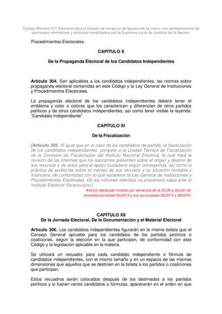 Código Número 577 Electoral para el Estado de Veracruz de Ignacio de la Llave, con señalamientos de
porciones normativas y artículos invalidados por la Suprema corte de Justicia de la Nación.
Procedimientos Electorales.
CAPÍTULO X
De la Propaganda Electoral de los Candidatos Independientes
Artículo 304. Son aplicables a los candidatos independientes, las normas sobre
propaganda electoral contenidas en este Código y la Ley General de Instituciones
y Procedimientos Electorales.
La propaganda electoral de los candidatos independientes deberá tener el
emblema y color o colores que los caractericen y diferencien de otros partidos
políticos y de otros candidatos independientes, así como tener visible la leyenda:
“Candidato Independiente”.
CAPÍTULO XI
De la Fiscalización
[Artículo 305. Al igual que en el caso de los candidatos de partido, la fiscalización
de los candidatos independientes, compete a la Unidad Técnica de Fiscalización
de la Comisión de Fiscalización del Instituto Nacional Electoral, la cual hará la
revisión de los informes que los aspirantes presenten sobre el origen y destino de
sus recursos y de actos para el apoyo ciudadano según corresponda, así como la
práctica de auditorías sobre el manejo de sus recursos y su situación contable y
financiera, de conformidad con lo que establece la Ley General de Instituciones y
Procedimientos Electorales. De los informes referidos se presentará copia ante el
Instituto Electoral Veracruzano.]
Artículo declarado inválido por sentencia de la SCJN a Acción de
Inconstitucionalidad 50/2015 y sus acumuladas 56/2015 y 58/2015
CAPÍTULO XII
De la Jornada Electoral, De la Documentación y el Material Electoral
Artículo 306. Los candidatos independientes figurarán en la misma boleta que el
Consejo General apruebe para los candidatos de los partidos políticos o
coaliciones, según la elección en la que participen, de conformidad con este
Código y la legislación aplicable en la materia.
Se utilizará un recuadro para cada candidato independiente o fórmula de
candidatos independientes, con el mismo tamaño y en un espacio de las mismas
dimensiones que aquellos que se destinen en la boleta a los partidos o coaliciones
que participan.
Estos recuadros serán colocados después de los destinados a los partidos
políticos y si fueran varios candidatos o fórmulas, aparecerán en el orden en que
 