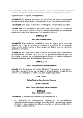 Código Número 577 Electoral para el Estado de Veracruz de Ignacio de la Llave, con señalamientos de
porciones normativas y artículos invalidados por la Suprema corte de Justicia de la Nación.
hayan solicitado su registro correspondiente.
Artículo 307. En la boleta, de acuerdo a la elección de que se trate, aparecerá el
nombre completo del candidato independiente o de los integrantes de la fórmula.
Artículo 308. En la boleta no se incluirá ni la fotografía ni la silueta del candidato.
Artículo 309. Los documentos electorales serán elaborados por el Instituto
Electoral Veracruzano, aplicando en lo conducente lo dispuesto en este Código
para la elaboración de la documentación y el material electoral.
CAPÍTULO XIII
Del Cómputo de los Votos
Artículo 310. Se contará como voto válido la marca que haga el elector en un solo
recuadro en el que se contenga el emblema o el nombre de un candidato
independiente, en términos de lo dispuesto por este Código y demás legislación
aplicable en la materia.
Artículo 311. Para determinar la votación estatal emitida que servirá de base para
la asignación de diputados por el principio de representación proporcional, en
términos de lo previsto por la Constitución y este Código, no serán contabilizados
los votos recibidos a favor de candidatos independientes.
CAPITULO XIV
De las Disposiciones Complementarias
Artículo 312. Corresponde al Instituto Electoral Veracruzano la organización,
desarrollo y otorgamiento de las prerrogativas a los candidatos independientes,
conforme a lo establecido en este Código para los partidos políticos.
LIBRO SEXTO
De los Régimen Sancionador Electoral
TÍTULO PRIMERO
De las Faltas Electorales y sus Sanciones
CAPÍTULO I
Disposiciones Generales
Artículo 313. El presente Libro establece las bases relativas a:
I. La clasificación de procedimientos sancionadores en procedimientos
ordinarios que se instauran por faltas cometidas dentro y fuera de los procesos
electorales y especiales sancionadores, expeditos, por faltas cometidas dentro
de los procesos electorales;
 