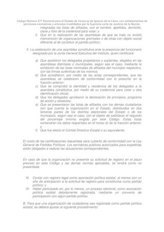 Código Número 577 Electoral para el Estado de Veracruz de Ignacio de la Llave, con señalamientos de
porciones normativas y artículos invalidados por la Suprema corte de Justicia de la Nación.
integradas las listas de afiliados, con el nombre, apellidos, domicilio,
clave y folio de la credencial para votar; y
f) Que en la realización de las asambleas de que se trate no existió
intervención de organizaciones gremiales o de otras con objeto social
diferente al de constituir el partido político;
II. La celebración de una asamblea constitutiva ante la presencia del funcionario
designado por la Junta General Ejecutiva del Instituto, quien certificará:
a) Que asistieron los delegados propietarios o suplentes, elegidos en las
asambleas distritales o municipales, según sea el caso, mediante la
exhibición de las listas nominales de afiliados del municipio respectivo,
con las firmas auténticas de los mismos;
b) Que acreditaron, por medio de las actas correspondientes, que las
asambleas se celebraron de conformidad con lo prescrito en la
fracción anterior;
c) Que se comprobó la identidad y residencia de los delegados a la
asamblea constitutiva, por medio de su credencial para votar u otra
identificación oficial;
d) Que los delegados aprobaron la declaración de principios, programa
de acción y estatutos;
e) Que se presentaron las listas de afiliados con los demás ciudadanos
con que cuenta la organización en el Estado, distribuidos en dos
terceras partes de los distritos electorales del Estado o de los
municipios, según sea el caso, con el objeto de satisfacer el requisito
del porcentaje mínimo exigido por este Código. Estas listas
contendrán los datos requeridos en el inciso d) de la fracción anterior;
y
f) Que fue electo el Comité Directivo Estatal o su equivalente.
El costo de las certificaciones requeridas será cubierto de conformidad con la Ley
General de Partidos Políticos. Los servidores públicos autorizados para expedirlas
están obligados a realizar las actuaciones correspondientes.
En caso de que la organización no presente su solicitud de registro en el plazo
previsto en este Código y las demás normas aplicables, se tendrá como no
presentada.
III. Contar con registro legal como asociación política estatal, al menos con un
año de anticipación a la solicitud de registro para constituirse como partido
político; y
IV. Haber participado en, por lo menos, un proceso electoral, como asociación
política estatal debidamente registrada, mediante un convenio de
participación con algún partido político.
B. Para que una organización de ciudadanos sea registrada como partido político
estatal, se deberá ajustar al siguiente procedimiento:
 