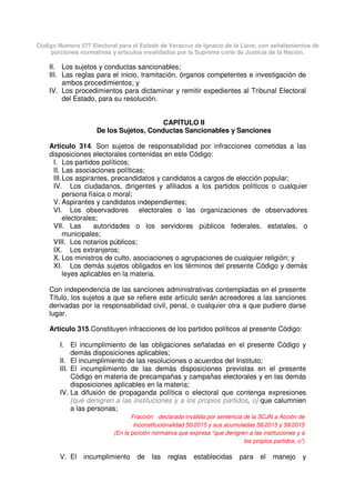 Código Número 577 Electoral para el Estado de Veracruz de Ignacio de la Llave, con señalamientos de
porciones normativas y artículos invalidados por la Suprema corte de Justicia de la Nación.
II. Los sujetos y conductas sancionables;
III. Las reglas para el inicio, tramitación, órganos competentes e investigación de
ambos procedimientos; y
IV. Los procedimientos para dictaminar y remitir expedientes al Tribunal Electoral
del Estado, para su resolución.
CAPÍTULO II
De los Sujetos, Conductas Sancionables y Sanciones
Artículo 314. Son sujetos de responsabilidad por infracciones cometidas a las
disposiciones electorales contenidas en este Código:
I. Los partidos políticos;
II. Las asociaciones políticas;
III.Los aspirantes, precandidatos y candidatos a cargos de elección popular;
IV. Los ciudadanos, dirigentes y afiliados a los partidos políticos o cualquier
persona física o moral;
V. Aspirantes y candidatos independientes;
VI. Los observadores electorales o las organizaciones de observadores
electorales;
VII. Las autoridades o los servidores públicos federales, estatales, o
municipales;
VIII. Los notarios públicos;
IX. Los extranjeros;
X. Los ministros de culto, asociaciones o agrupaciones de cualquier religión; y
XI. Los demás sujetos obligados en los términos del presente Código y demás
leyes aplicables en la materia.
Con independencia de las sanciones administrativas contempladas en el presente
Título, los sujetos a que se refiere este artículo serán acreedores a las sanciones
derivadas por la responsabilidad civil, penal, o cualquier otra a que pudiere darse
lugar.
Artículo 315.Constituyen infracciones de los partidos políticos al presente Código:
I. El incumplimiento de las obligaciones señaladas en el presente Código y
demás disposiciones aplicables;
II. El incumplimiento de las resoluciones o acuerdos del Instituto;
III. El incumplimiento de las demás disposiciones previstas en el presente
Código en materia de precampañas y campañas electorales y en las demás
disposiciones aplicables en la materia;
IV. La difusión de propaganda política o electoral que contenga expresiones
[que denigren a las instituciones y a los propios partidos, o] que calumnien
a las personas;
Fracción declarada inválida por sentencia de la SCJN a Acción de
Inconstitucionalidad 50/2015 y sus acumuladas 56/2015 y 58/2015
(En la porción normativa que expresa “que denigren a las instituciones y a
los propios partidos, o”)
V. El incumplimiento de las reglas establecidas para el manejo y
 