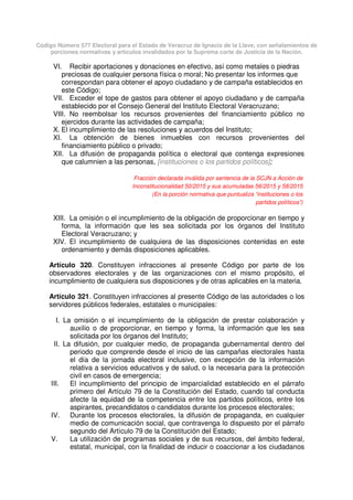 Código Número 577 Electoral para el Estado de Veracruz de Ignacio de la Llave, con señalamientos de
porciones normativas y artículos invalidados por la Suprema corte de Justicia de la Nación.
VI. Recibir aportaciones y donaciones en efectivo, así como metales o piedras
preciosas de cualquier persona física o moral; No presentar los informes que
correspondan para obtener el apoyo ciudadano y de campaña establecidos en
este Código;
VII. Exceder el tope de gastos para obtener el apoyo ciudadano y de campaña
establecido por el Consejo General del Instituto Electoral Veracruzano;
VIII. No reembolsar los recursos provenientes del financiamiento público no
ejercidos durante las actividades de campaña;
X. El incumplimiento de las resoluciones y acuerdos del Instituto;
XI. La obtención de bienes inmuebles con recursos provenientes del
financiamiento público o privado;
XII. La difusión de propaganda política o electoral que contenga expresiones
que calumnien a las personas, [instituciones o los partidos políticos];
Fracción declarada inválida por sentencia de la SCJN a Acción de
Inconstitucionalidad 50/2015 y sus acumuladas 56/2015 y 58/2015
(En la porción normativa que puntualiza “instituciones o los
partidos políticos”)
XIII. La omisión o el incumplimiento de la obligación de proporcionar en tiempo y
forma, la información que les sea solicitada por los órganos del Instituto
Electoral Veracruzano; y
XIV. El incumplimiento de cualquiera de las disposiciones contenidas en este
ordenamiento y demás disposiciones aplicables.
Artículo 320. Constituyen infracciones al presente Código por parte de los
observadores electorales y de las organizaciones con el mismo propósito, el
incumplimiento de cualquiera sus disposiciones y de otras aplicables en la materia.
Artículo 321. Constituyen infracciones al presente Código de las autoridades o los
servidores públicos federales, estatales o municipales:
I. La omisión o el incumplimiento de la obligación de prestar colaboración y
auxilio o de proporcionar, en tiempo y forma, la información que les sea
solicitada por los órganos del Instituto;
II. La difusión, por cualquier medio, de propaganda gubernamental dentro del
periodo que comprende desde el inicio de las campañas electorales hasta
el día de la jornada electoral inclusive, con excepción de la información
relativa a servicios educativos y de salud, o la necesaria para la protección
civil en casos de emergencia;
III. El incumplimiento del principio de imparcialidad establecido en el párrafo
primero del Artículo 79 de la Constitución del Estado, cuando tal conducta
afecte la equidad de la competencia entre los partidos políticos, entre los
aspirantes, precandidatos o candidatos durante los procesos electorales;
IV. Durante los procesos electorales, la difusión de propaganda, en cualquier
medio de comunicación social, que contravenga lo dispuesto por el párrafo
segundo del Artículo 79 de la Constitución del Estado;
V. La utilización de programas sociales y de sus recursos, del ámbito federal,
estatal, municipal, con la finalidad de inducir o coaccionar a los ciudadanos
 
