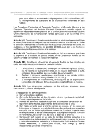 Código Número 577 Electoral para el Estado de Veracruz de Ignacio de la Llave, con señalamientos de
porciones normativas y artículos invalidados por la Suprema corte de Justicia de la Nación.
para votar a favor o en contra de cualquier partido político o candidato; y VI.
El incumplimiento de cualquiera de las disposiciones contenidas en este
Código.
Los Consejeros Electorales, el Secretario Ejecutivo, el Contralor General y los
Directores Ejecutivos del Instituto Electoral Veracruzano estarán sujetos al
régimen de responsabilidades previsto en la Constitución Política de los Estados
Unidos Mexicanos, de la Constitución Política del Estado y en las demás leyes
aplicables.
Artículo 322. Constituyen infracciones de los notarios públicos al presente Código
el incumplimiento de las obligaciones de mantener abiertas sus oficinas el día de
la elección y atender las solicitudes que les hagan los funcionarios de casilla, los
ciudadanos y los representantes de partidos políticos, para dar fe de hechos o
certificar documentos concernientes a la elección.
Artículo 323. Constituyen infracciones las conductas de los extranjeros que violen
lo dispuesto en el Artículo 33, párrafo tercero, de la Constitución Política de los
Estados Unidos Mexicanos y la legislación electoral.
Artículo 324. Constituyen infracciones al presente Código de los ministros de
culto, asociaciones o agrupaciones de cualquier religión:
I. La inducción a la abstención, a votar por un candidato o partido político,
o a no hacerlo por cualquiera de ellos, en los lugares destinados al culto,
en locales de uso público o en los medios de comunicación;
II. Realizar o promover aportaciones económicas a un partido político,
aspirante o candidato a cargo de elección popular; y
III. El incumplimiento, en lo conducente, de cualquiera de las disposiciones
contenidas este Código y demás disposiciones aplicables en la materia.
Artículo 325. Las infracciones señaladas en los artículos anteriores serán
sancionadas conforme a lo siguiente:
I. Respecto de los partidos políticos:
a) Con amonestación pública;
b) Con multa de hasta diez mil días de salario mínimo vigente en la capital del
Estado, según la gravedad de la falta;
c) Pérdida del derecho a registrar al aspirante a candidato o cancelación del
registro de candidaturas, dependiendo de la gravedad de la falta;
d) Con hasta un tanto igual al monto ejercido en exceso, en los casos de
infracción a lo dispuesto en materia de topes a los gastos de precampaña o
campaña, o a los límites aplicables en materia de donativos o aportaciones
de simpatizantes, o de los candidatos para sus propias campañas. En caso
de reincidencia, la sanción será de hasta el doble de lo anterior;
e) Cancelación del registro si se trata de partidos políticos estatales o la
acreditación si se trata de partidos políticos nacionales, en casos de graves
y reiteradas conductas violatorias a la Constitución Política de los Estados
Unidos Mexicanos, la Constitución Estatal, este Código y demás
disposiciones aplicables en la materia;
 