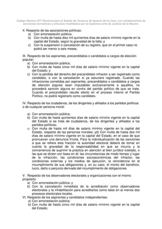 Código Número 577 Electoral para el Estado de Veracruz de Ignacio de la Llave, con señalamientos de
porciones normativas y artículos invalidados por la Suprema corte de Justicia de la Nación.
II. Respecto de las asociaciones políticas:
a) Con amonestación pública;
b) Con multa de hasta diez mil quinientos días de salario mínimo vigente en la
capital del Estado, según la gravedad de la falta; y
c) Con la suspensión o cancelación de su registro, que en el primer caso no
podrá ser menor a seis meses.
III. Respecto de los aspirantes, precandidatos o candidatos a cargos de elección
popular:
a) Con amonestación pública;
b) Con multa de hasta cinco mil días de salario mínimo vigente en la capital
del Estado; y
c) Con la pérdida del derecho del precandidato infractor a ser registrado como
candidato, o con la cancelación si ya estuviere registrado. Cuando las
infracciones cometidas por aspirantes, precandidatos o candidatos a cargos
de elección popular sean imputables exclusivamente a aquéllos, no
procederá sanción alguna en contra del partido político de que se trate.
Cuando el precandidato resulte electo en el proceso interno el Partido
Político, no podrá registrarlo como candidato.
IV. Respecto de los ciudadanos, de los dirigentes y afiliados a los partidos políticos
o de cualquier persona moral:
a) Con amonestación pública;
b) Con multa de hasta quinientos días de salario mínimo vigente en la capital
del Estado si se trata de ciudadanos, de los dirigentes y afiliados a los
partidos políticos;
c) Con multa de hasta mil días de salario mínimo vigente en la capital del
Estado, respecto de las personas morales; yd) Con multa de hasta dos mil
días de salario mínimo vigente en la capital del Estado, en el caso de que
promuevan una denuncia frívola. Para la individualización de las sanciones
a que se refiere esta fracción la autoridad electoral deberá de tomar en
cuenta la gravedad de la responsabilidad en que se incurra y la
conveniencia de suprimir la práctica en atención al bien jurídico tutelado, o
las que se dicten con base en él; las circunstancias de modo tiempo y lugar
de la infracción, las condiciones socioeconómicas del infractor, las
condiciones externas y los medios de ejecución, la reincidencia en el
incumplimiento de sus obligaciones y, en su caso, el monto del beneficio,
lucro, daño o perjuicio derivado del incumplimiento de obligaciones.
V. Respecto de los observadores electorales y organizaciones con el mismo
propósito:
a) Con amonestación pública; y
b) Con la cancelación inmediata de la acreditación como observadores
electorales y la inhabilitación para acreditarlos como tales en al menos dos
procesos electorales locales.
VI. Respecto de los aspirantes y candidatos independientes:
a) Con amonestación pública;
b) Con multa de hasta cinco mil días de salario mínimo vigente en la capital
del Estado;
 