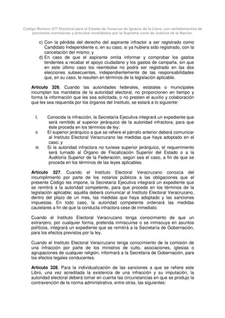 Código Número 577 Electoral para el Estado de Veracruz de Ignacio de la Llave, con señalamientos de
porciones normativas y artículos invalidados por la Suprema corte de Justicia de la Nación.
c) Con la pérdida del derecho del aspirante infractor a ser registrado como
Candidato Independiente o, en su caso, si ya hubiera sido registrado, con la
cancelación del mismo; y
d) En caso de que el aspirante omita informar y comprobar los gastos
tendentes a recabar el apoyo ciudadano y los gastos de campaña, sin que
en este último caso los reembolse no podrá ser registrado en las dos
elecciones subsecuentes, independientemente de las responsabilidades
que, en su caso, le resulten en términos de la legislación aplicable.
Artículo 326. Cuando las autoridades federales, estatales o municipales
incumplan los mandatos de la autoridad electoral, no proporcionen en tiempo y
forma la información que les sea solicitada, o no presten el auxilio y colaboración
que les sea requerida por los órganos del Instituto, se estará a lo siguiente:
I. Conocida la infracción, la Secretaría Ejecutiva integrará un expediente que
será remitido al superior jerárquico de la autoridad infractora, para que
éste proceda en los términos de ley;
II. El superior jerárquico a que se refiere el párrafo anterior deberá comunicar
al Instituto Electoral Veracruzano las medidas que haya adoptado en el
caso; y
III. Si la autoridad infractora no tuviese superior jerárquico, el requerimiento
será turnado al Órgano de Fiscalización Superior del Estado o a la
Auditoría Superior de la Federación, según sea el caso, a fin de que se
proceda en los términos de las leyes aplicables.
Artículo 327. Cuando el Instituto Electoral Veracruzano conozca del
incumplimiento por parte de los notarios públicos a las obligaciones que el
presente Código les impone, la Secretaría Ejecutiva integrará un expediente que
se remitirá a la autoridad competente, para que proceda en los términos de la
legislación aplicable; aquélla deberá comunicar al Instituto Electoral Veracruzano,
dentro del plazo de un mes, las medidas que haya adoptado y las sanciones
impuestas. En todo caso, la autoridad competente ordenará las medidas
cautelares a fin de que la conducta infractora cese de inmediato.
Cuando el Instituto Electoral Veracruzano tenga conocimiento de que un
extranjero, por cualquier forma, pretenda inmiscuirse o se inmiscuya en asuntos
políticos, integrará un expediente que se remitirá a la Secretaría de Gobernación,
para los efectos previstos por la ley.
Cuando el Instituto Electoral Veracruzano tenga conocimiento de la comisión de
una infracción por parte de los ministros de culto, asociaciones, iglesias o
agrupaciones de cualquier religión, informará a la Secretaría de Gobernación, para
los efectos legales conducentes.
Artículo 328. Para la individualización de las sanciones a que se refiere este
Libro, una vez acreditada la existencia de una infracción y su imputación, la
autoridad electoral deberá tomar en cuenta las circunstancias en que se produjo la
contravención de la norma administrativa, entre otras, las siguientes:
 
