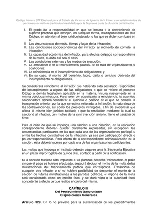 Código Número 577 Electoral para el Estado de Veracruz de Ignacio de la Llave, con señalamientos de
porciones normativas y artículos invalidados por la Suprema corte de Justicia de la Nación.
I. El grado de la responsabilidad en que se incurra y la conveniencia de
suprimir prácticas que infrinjan, en cualquier forma, las disposiciones de este
Código, en atención al bien jurídico tutelado, o las que se dicten con base en
él;
II. Las circunstancias de modo, tiempo y lugar de la infracción;
III. Las condiciones socioeconómicas del infractor al momento de cometer la
infracción;
IV. La capacidad económica del infractor, para efectos del pago correspondiente
de la multa, cuando así sea el caso;
V. Las condiciones externas y los medios de ejecución;
VI. La afectación o no al financiamiento público, si se trata de organizaciones o
coaliciones;
VII. La reincidencia en el incumplimiento de obligaciones; y
VIII. En su caso, el monto del beneficio, lucro, daño o perjuicio derivado del
incumplimiento de obligaciones.
Se considerará reincidente al infractor que habiendo sido declarado responsable
del incumplimiento a alguna de las obligaciones a que se refiere el presente
Código o demás legislación aplicable en la materia, incurra nuevamente en la
misma conducta infractora. Para tener por actualizada la reincidencia, la autoridad
sancionadora deberá considerar el ejercicio o periodo en el que se cometió la
transgresión anterior, por la que se estima reiterada la infracción; la naturaleza de
las contravenciones, así como los preceptos infringidos, a fin de evidenciar que
afecta el mismo bien jurídico tutelado y que la resolución mediante la cual se
sancionó al infractor, con motivo de la contravención anterior, tiene el carácter de
firme.
Para el caso de que se imponga una sanción a una coalición, en la resolución
correspondiente deberán quedar claramente expresadas, sin excepción, las
circunstancias particulares en las que cada una de las organizaciones participó u
omitió los hechos constitutivos de la infracción, ya sea por participación directa o
por corresponsabilidad. Para efecto de la correspondiente individualización de la
sanción, ésta deberá hacerse por cada una de las organizaciones participantes.
Las multas que imponga el Instituto deberán pagarse ante la Secretaría Ejecutiva
en un plazo improrrogable de quince días, contado a partir de la notificación.
Si la sanción hubiese sido impuesta a los partidos políticos, transcurrido el plazo
sin que el pago se hubiere efectuado, se podrá deducir el monto de la multa de las
ministraciones del financiamiento público que corresponda. Tratándose de
cualquier otro infractor o si no hubiere posibilidad de descontar el monto de la
sanción de futuras ministraciones a los partidos políticos, el importe de la multa
será considerado como un crédito fiscal y se dará vista a la autoridad fiscal
competente a efecto de que realice el cobro del mismo.
CAPÍTULO III
Del Procedimiento Sancionador
Disposiciones Generales
Artículo 329. En lo no previsto para la sustanciación de los procedimientos
 