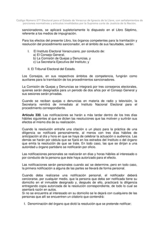Código Número 577 Electoral para el Estado de Veracruz de Ignacio de la Llave, con señalamientos de
porciones normativas y artículos invalidados por la Suprema corte de Justicia de la Nación.
sancionadores, se aplicará supletoriamente lo dispuesto en el Libro Séptimo,
referente a los medios de impugnación.
Para los efectos del presente Libro, los órganos competentes para la tramitación y
resolución del procedimiento sancionador, en el ámbito de sus facultades, serán:
I. El Instituto Electoral Veracruzano, por conducto de:
a) El Consejo General,
b) La Comisión de Quejas y Denuncias, y
c) La Secretaría Ejecutiva del Instituto; y
II. El Tribunal Electoral del Estado.
Los Consejos, en sus respectivos ámbitos de competencia, fungirán como
auxiliares para la tramitación de los procedimientos sancionadores.
La Comisión de Quejas y Denuncias se integrará por tres consejeros electorales,
quienes serán designados para un periodo de dos años por el Consejo General y
sus sesiones serán privadas.
Cuando se reciban quejas o denuncias en materia de radio y televisión, la
Secretaría remitirá de inmediato al Instituto Nacional Electoral para el
procedimiento correspondiente.
Artículo 330. Las notificaciones se harán a más tardar dentro de los tres días
hábiles siguientes al que se dicten las resoluciones que las motiven y surtirán sus
efectos el mismo día de su realización.
Cuando la resolución entrañe una citación o un plazo para la práctica de una
diligencia se notificará personalmente, al menos con tres días hábiles de
anticipación al día y hora en que se haya de celebrar la actuación o audiencia. Las
demás se harán por cédula que se fijará en los estrados del Instituto o del órgano
que emita la resolución de que se trate. En todo caso, las que se dirijan a una
autoridad u órgano partidario se notificarán por oficio.
Las notificaciones personales se realizarán en días y horas hábiles al interesado o
por conducto de la persona que éste haya autorizado para el efecto.
Las notificaciones serán personales cuando así se determine, pero en todo caso,
la primera notificación a alguna de las partes se llevará de forma personal.
Cuando deba realizarse una notificación personal, el notificador deberá
cerciorarse, por cualquier medio, que la persona que deba ser notificada tiene su
domicilio en el inmueble designado y, después de ello, practicará la diligencia
entregando copia autorizada de la resolución correspondiente, de todo lo cual se
asentará razón en autos.
Si no se encuentra al interesado en su domicilio se le dejará con cualquiera de las
personas que allí se encuentren un citatorio que contendrá:
I. Denominación del órgano que dictó la resolución que se pretende notificar;
 