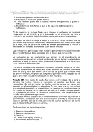 Código Número 577 Electoral para el Estado de Veracruz de Ignacio de la Llave, con señalamientos de
porciones normativas y artículos invalidados por la Suprema corte de Justicia de la Nación.
II. Datos del expediente en el cual se dictó;
III.Extracto de la resolución que se notifica;
IV. Día y hora en que se deja el citatorio y nombre de la persona a la que se le
entrega; y
V. El señalamiento de la hora a la que, al día siguiente, deberá esperar la
notificación.
Al día siguiente, en la hora fijada en el citatorio, el notificador se constituirá
nuevamente en el domicilio y si el interesado no se encuentra, se hará la
notificación por estrados, de todo lo cual se asentará la razón correspondiente.
Si a quien se busca se niega a recibir la notificación, o las personas que se
encuentran en el domicilio se rehúsan a recibir el citatorio, o no se encuentra nadie
en el lugar, éste se fijará en la puerta de entrada, procediéndose a realizar la
notificación por estrados, asentándose razón de ello en autos.
Las notificaciones personales podrán realizarse por comparecencia del interesado,
de su representante, o de su autorizado ante el órgano que corresponda.
La notificación de las resoluciones que pongan fin al procedimiento de
investigación será personal, se hará a más tardar dentro de los tres días hábiles
siguientes a aquél en que se dicten, entregando al denunciante y al denunciado
copia certificada de la resolución.
Los plazos se contarán de momento a momento y si están señalados por días,
éstos se considerarán de veinticuatro horas. Durante los procesos electorales
todos los días y horas son hábiles. En el caso de las quejas que se inicien fuera
del proceso electoral, los plazos se computarán por días hábiles, respecto de las
que se presenten una vez iniciado aquél, por días naturales.
Artículo 331. Son objeto de prueba los hechos controvertidos. No lo será el
derecho, los hechos notorios o imposibles, ni aquéllos que hayan sido
reconocidos. Se podrán invocar los hechos notorios aunque no hayan sido
alegados por el denunciado o por el quejoso. En todo caso, una vez que se haya
apersonado el denunciado al procedimiento de investigación, en el desahogo de
las pruebas se respetará el principio contradictorio de la prueba, siempre que ello
no signifique la posibilidad de demorar el procedimiento, o el riesgo de que se
oculte o destruya el material probatorio.
Las pruebas deberán ofrecerse en el primer escrito que presenten las partes en el
procedimiento, expresando con toda claridad cuál es el hecho o hechos que se
tratan de acreditar con las mismas, así como las razones por las que se estima
que demostrarán las afirmaciones vertidas.
Serán admitidas las siguientes pruebas:
I. Documentales públicas;
II. Documentales privadas;
III.Técnicas;
IV. Presunción legal y humana; y
V. Instrumental de actuaciones.
 