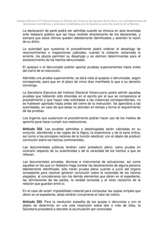 Código Número 577 Electoral para el Estado de Veracruz de Ignacio de la Llave, con señalamientos de
porciones normativas y artículos invalidados por la Suprema corte de Justicia de la Nación.
La declaración de parte podrá ser admitida cuando se ofrezca en acta levantada
ante fedatario público que las haya recibido directamente de los declarantes, y
siempre que estos últimos queden debidamente identificados y asienten la razón
de su dicho.
La autoridad que sustancie el procedimiento podrá ordenar el desahogo de
reconocimientos o inspecciones judiciales, cuando la violación reclamada lo
amerite, los plazos permitan su desahogo y se estimen determinantes para el
esclarecimiento de los hechos denunciados.
El quejoso o el denunciado podrán aportar pruebas supervenientes hasta antes
del cierre de la instrucción.
Admitida una prueba superveniente, se dará vista al quejoso o denunciado, según
corresponda, para que en el plazo de cinco días manifieste lo que a su derecho
convenga.
La Secretaría Ejecutiva del Instituto Electoral Veracruzano podrá admitir aquellas
pruebas que habiendo sido ofrecidas en el escrito por el que se comparezca al
procedimiento y que hayan sido solicitadas a las instancias correspondientes, no
se hubiesen aportado hasta antes del cierre de la instrucción. Se apercibirá a las
autoridades, en caso de que éstas no atiendan en tiempo y forma el requerimiento
de las pruebas.
Los órganos que sustancien el procedimiento podrán hacer uso de los medios de
apremio para hacer cumplir sus resoluciones.
Artículo 332. Las pruebas admitidas y desahogadas serán valoradas en su
conjunto, atendiendo a las reglas de la lógica, la experiencia y de la sana crítica,
así como a los principios rectores de la función electoral, con el objeto de producir
convicción sobre los hechos controvertidos.
Las documentales públicas tendrán valor probatorio pleno, salvo prueba en
contrario respecto de su autenticidad o de la veracidad de los hechos a que se
refieran.
Las documentales privadas, técnicas e instrumental de actuaciones, así como
aquellas en las que un fedatario haga constar las declaraciones de alguna persona
debidamente identificada, sólo harán prueba plena cuando a juicio del órgano
competente para resolver generen convicción sobre la veracidad de los hechos
alegados, al concatenarse con los demás elementos que obren en el expediente,
las afirmaciones de las partes, la verdad conocida y el recto raciocinio de la
relación que guardan entre sí.
En el caso de existir imposibilidad material para compulsar las copias simples que
obren en el expediente, éstas tendrán únicamente el valor de indicio.
Artículo 333. Para la resolución expedita de las quejas o denuncias y con el
objeto de determinar en una sola resolución sobre dos o más de ellas, la
Secretaría procederá a decretar la acumulación por conexidad.
 