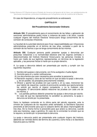 Código Número 577 Electoral para el Estado de Veracruz de Ignacio de la Llave, con señalamientos de
porciones normativas y artículos invalidados por la Suprema corte de Justicia de la Nación.
En caso de litispendencia, el segundo procedimiento se sobreseerá.
CAPÍTULO IV
Del Procedimiento Sancionador Ordinario
Artículo 334. El procedimiento para el conocimiento de las faltas y aplicación de
sanciones administrativas podrá iniciar a instancia de parte o de oficio, cuando
cualquier órgano del Instituto Electoral Veracruzano tenga conocimiento de la
comisión de conductas infractoras.
La facultad de la autoridad electoral para fincar responsabilidades por infracciones
administrativas prescribe en el término de tres años, contados a partir de la
comisión de los hechos o que se tenga conocimiento de los mismos.
Artículo 335. Cualquier persona podrá presentar quejas o denuncias por
presuntas violaciones a la normatividad electoral ante los órganos centrales o
desconcentrados del Instituto Electoral Veracruzano; las personas morales lo
harán por medio de sus legítimos representantes, en términos de la legislación
aplicable, y las personas físicas lo harán por su propio derecho.
A. La queja o denuncia deberá ser presentada por escrito y cumplir con los
siguientes requisitos:
I. Nombre del quejoso o denunciante, con firma autógrafa o huella digital;
II. Domicilio para oír y recibir notificaciones;
III.Los documentos que sean necesarios para acreditar la personería;
IV.Narración expresa y clara de los hechos en que se basa la queja o denuncia
y, de ser posible, los preceptos presuntamente violados;
V. Ofrecer y aportar las pruebas con que cuente o, en su caso, mencionar las
que habrán de requerirse, cuando el promovente acredite que oportunamente
las solicitó por escrito al órgano competente, y no le hubieren sido
entregadas. El denunciante deberá relacionar las pruebas con cada uno de
los hechos, y
VI. Los partidos políticos deberán presentar las quejas o denuncias por escrito.
En caso de que los representantes no acrediten su personería, la queja o
denuncia se tendrá por no presentada.
Salvo la hipótesis contenida en la última parte del párrafo siguiente, ante la
omisión de cualquiera de los requisitos antes señalados, la Secretaría Ejecutiva
prevendrá al denunciante para que la subsane dentro del plazo improrrogable de
tres días. De la misma forma lo prevendrá para que aclare su denuncia, cuando
esta sea imprecisa, vaga o genérica. En caso de no enmendar la omisión que se
le requiera, se tendrá por no presentada la denuncia.
La queja o denuncia podrá ser presentada ante cualquier órgano del Instituto,
debiendo ser remitida dentro del término de cuarenta y ocho horas a la Secretaría
Ejecutiva para su trámite.
 