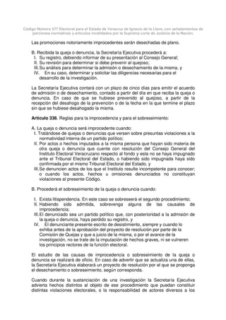 Código Número 577 Electoral para el Estado de Veracruz de Ignacio de la Llave, con señalamientos de
porciones normativas y artículos invalidados por la Suprema corte de Justicia de la Nación.
Las promociones notoriamente improcedentes serán desechadas de plano.
B. Recibida la queja o denuncia, la Secretaría Ejecutiva procederá a:
I. Su registro, debiendo informar de su presentación al Consejo General;
II. Su revisión para determinar si debe prevenir al quejoso;
III.Su análisis para determinar la admisión o desechamiento de la misma, y
IV. En su caso, determinar y solicitar las diligencias necesarias para el
desarrollo de la investigación.
La Secretaría Ejecutiva contará con un plazo de cinco días para emitir el acuerdo
de admisión o de desechamiento, contado a partir del día en que reciba la queja o
denuncia. En caso de que se hubiese prevenido al quejoso, a partir de la
recepción del desahogo de la prevención o de la fecha en la que termine el plazo
sin que se hubiese desahogado la misma.
Artículo 336. Reglas para la improcedencia y para el sobreseimiento:
A. La queja o denuncia será improcedente cuando:
I. Tratándose de quejas o denuncias que versen sobre presuntas violaciones a la
normatividad interna de un partido político;
II. Por actos o hechos imputados a la misma persona que hayan sido materia de
otra queja o denuncia que cuente con resolución del Consejo General del
Instituto Electoral Veracruzano respecto al fondo y esta no se haya impugnado
ante el Tribunal Electoral del Estado, o habiendo sido impugnada haya sido
confirmada por el mismo Tribunal Electoral del Estado, y
III.Se denuncien actos de los que el Instituto resulte incompetente para conocer;
o cuando los actos, hechos u omisiones denunciados no constituyan
violaciones al presente Código.
B. Procederá el sobreseimiento de la queja o denuncia cuando:
I. Exista litispendencia. En este caso se sobreseerá el segundo procedimiento;
II. Habiendo sido admitida, sobrevenga alguna de las causales de
improcedencia;
III.El denunciado sea un partido político que, con posterioridad a la admisión de
la queja o denuncia, haya perdido su registro, y
IV. El denunciante presente escrito de desistimiento, siempre y cuando lo
exhiba antes de la aprobación del proyecto de resolución por parte de la
Comisión de Quejas y que a juicio de la misma, o por el avance de la
investigación, no se trate de la imputación de hechos graves, ni se vulneren
los principios rectores de la función electoral.
El estudio de las causas de improcedencia o sobreseimiento de la queja o
denuncia se realizará de oficio. En caso de advertir que se actualiza una de ellas,
la Secretaría Ejecutiva elaborará un proyecto de resolución por el que se proponga
el desechamiento o sobreseimiento, según corresponda.
Cuando durante la sustanciación de una investigación la Secretaría Ejecutiva
advierta hechos distintos al objeto de ese procedimiento que puedan constituir
distintas violaciones electorales, o la responsabilidad de actores diversos a los
 