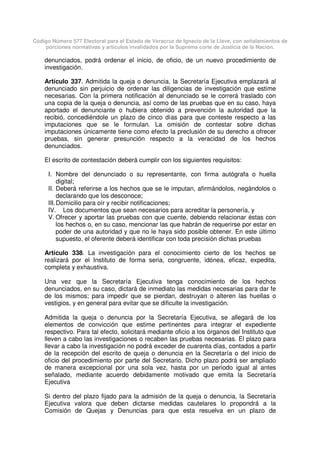 Código Número 577 Electoral para el Estado de Veracruz de Ignacio de la Llave, con señalamientos de
porciones normativas y artículos invalidados por la Suprema corte de Justicia de la Nación.
denunciados, podrá ordenar el inicio, de oficio, de un nuevo procedimiento de
investigación.
Artículo 337. Admitida la queja o denuncia, la Secretaría Ejecutiva emplazará al
denunciado sin perjuicio de ordenar las diligencias de investigación que estime
necesarias. Con la primera notificación al denunciado se le correrá traslado con
una copia de la queja o denuncia, así como de las pruebas que en su caso, haya
aportado el denunciante o hubiera obtenido a prevención la autoridad que la
recibió, concediéndole un plazo de cinco días para que conteste respecto a las
imputaciones que se le formulan. La omisión de contestar sobre dichas
imputaciones únicamente tiene como efecto la preclusión de su derecho a ofrecer
pruebas, sin generar presunción respecto a la veracidad de los hechos
denunciados.
El escrito de contestación deberá cumplir con los siguientes requisitos:
I. Nombre del denunciado o su representante, con firma autógrafa o huella
digital;
II. Deberá referirse a los hechos que se le imputan, afirmándolos, negándolos o
declarando que los desconoce;
III.Domicilio para oír y recibir notificaciones;
IV. Los documentos que sean necesarios para acreditar la personería, y
V. Ofrecer y aportar las pruebas con que cuente, debiendo relacionar éstas con
los hechos o, en su caso, mencionar las que habrán de requerirse por estar en
poder de una autoridad y que no le haya sido posible obtener. En este último
supuesto, el oferente deberá identificar con toda precisión dichas pruebas
Artículo 338. La investigación para el conocimiento cierto de los hechos se
realizará por el Instituto de forma seria, congruente, idónea, eficaz, expedita,
completa y exhaustiva.
Una vez que la Secretaría Ejecutiva tenga conocimiento de los hechos
denunciados, en su caso, dictará de inmediato las medidas necesarias para dar fe
de los mismos; para impedir que se pierdan, destruyan o alteren las huellas o
vestigios, y en general para evitar que se dificulte la investigación.
Admitida la queja o denuncia por la Secretaría Ejecutiva, se allegará de los
elementos de convicción que estime pertinentes para integrar el expediente
respectivo. Para tal efecto, solicitará mediante oficio a los órganos del Instituto que
lleven a cabo las investigaciones o recaben las pruebas necesarias. El plazo para
llevar a cabo la investigación no podrá exceder de cuarenta días, contados a partir
de la recepción del escrito de queja o denuncia en la Secretaría o del inicio de
oficio del procedimiento por parte del Secretario. Dicho plazo podrá ser ampliado
de manera excepcional por una sola vez, hasta por un periodo igual al antes
señalado, mediante acuerdo debidamente motivado que emita la Secretaría
Ejecutiva
Si dentro del plazo fijado para la admisión de la queja o denuncia, la Secretaría
Ejecutiva valora que deben dictarse medidas cautelares lo propondrá a la
Comisión de Quejas y Denuncias para que esta resuelva en un plazo de
 