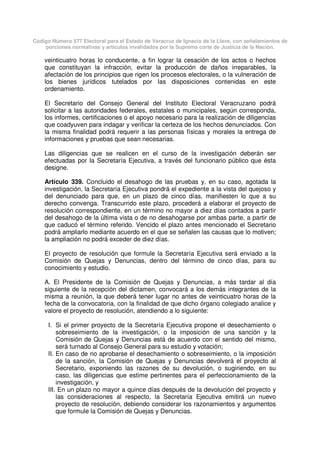 Código Número 577 Electoral para el Estado de Veracruz de Ignacio de la Llave, con señalamientos de
porciones normativas y artículos invalidados por la Suprema corte de Justicia de la Nación.
veinticuatro horas lo conducente, a fin lograr la cesación de los actos o hechos
que constituyan la infracción, evitar la producción de daños irreparables, la
afectación de los principios que rigen los procesos electorales, o la vulneración de
los bienes jurídicos tutelados por las disposiciones contenidas en este
ordenamiento.
El Secretario del Consejo General del Instituto Electoral Veracruzano podrá
solicitar a las autoridades federales, estatales o municipales, según corresponda,
los informes, certificaciones o el apoyo necesario para la realización de diligencias
que coadyuven para indagar y verificar la certeza de los hechos denunciados. Con
la misma finalidad podrá requerir a las personas físicas y morales la entrega de
informaciones y pruebas que sean necesarias.
Las diligencias que se realicen en el curso de la investigación deberán ser
efectuadas por la Secretaría Ejecutiva, a través del funcionario público que ésta
designe.
Artículo 339. Concluido el desahogo de las pruebas y, en su caso, agotada la
investigación, la Secretaría Ejecutiva pondrá el expediente a la vista del quejoso y
del denunciado para que, en un plazo de cinco días, manifiesten lo que a su
derecho convenga. Transcurrido este plazo, procederá a elaborar el proyecto de
resolución correspondiente, en un término no mayor a diez días contados a partir
del desahogo de la última vista o de no desahogarse por ambas parte, a partir de
que caducó el término referido. Vencido el plazo antes mencionado el Secretario
podrá ampliarlo mediante acuerdo en el que se señalen las causas que lo motiven;
la ampliación no podrá exceder de diez días.
El proyecto de resolución que formule la Secretaría Ejecutiva será enviado a la
Comisión de Quejas y Denuncias, dentro del término de cinco días, para su
conocimiento y estudio.
A. El Presidente de la Comisión de Quejas y Denuncias, a más tardar al día
siguiente de la recepción del dictamen, convocará a los demás integrantes de la
misma a reunión, la que deberá tener lugar no antes de veinticuatro horas de la
fecha de la convocatoria, con la finalidad de que dicho órgano colegiado analice y
valore el proyecto de resolución, atendiendo a lo siguiente:
I. Si el primer proyecto de la Secretaría Ejecutiva propone el desechamiento o
sobreseimiento de la investigación, o la imposición de una sanción y la
Comisión de Quejas y Denuncias está de acuerdo con el sentido del mismo,
será turnado al Consejo General para su estudio y votación;
II. En caso de no aprobarse el desechamiento o sobreseimiento, o la imposición
de la sanción, la Comisión de Quejas y Denuncias devolverá el proyecto al
Secretario, exponiendo las razones de su devolución, o sugiriendo, en su
caso, las diligencias que estime pertinentes para el perfeccionamiento de la
investigación, y
III. En un plazo no mayor a quince días después de la devolución del proyecto y
las consideraciones al respecto, la Secretaría Ejecutiva emitirá un nuevo
proyecto de resolución, debiendo considerar los razonamientos y argumentos
que formule la Comisión de Quejas y Denuncias.
 