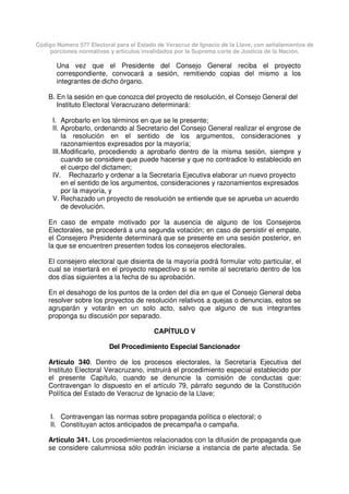 Código Número 577 Electoral para el Estado de Veracruz de Ignacio de la Llave, con señalamientos de
porciones normativas y artículos invalidados por la Suprema corte de Justicia de la Nación.
Una vez que el Presidente del Consejo General reciba el proyecto
correspondiente, convocará a sesión, remitiendo copias del mismo a los
integrantes de dicho órgano.
B. En la sesión en que conozca del proyecto de resolución, el Consejo General del
Instituto Electoral Veracruzano determinará:
I. Aprobarlo en los términos en que se le presente;
II. Aprobarlo, ordenando al Secretario del Consejo General realizar el engrose de
la resolución en el sentido de los argumentos, consideraciones y
razonamientos expresados por la mayoría;
III.Modificarlo, procediendo a aprobarlo dentro de la misma sesión, siempre y
cuando se considere que puede hacerse y que no contradice lo establecido en
el cuerpo del dictamen;
IV. Rechazarlo y ordenar a la Secretaría Ejecutiva elaborar un nuevo proyecto
en el sentido de los argumentos, consideraciones y razonamientos expresados
por la mayoría, y
V. Rechazado un proyecto de resolución se entiende que se aprueba un acuerdo
de devolución.
En caso de empate motivado por la ausencia de alguno de los Consejeros
Electorales, se procederá a una segunda votación; en caso de persistir el empate,
el Consejero Presidente determinará que se presente en una sesión posterior, en
la que se encuentren presenten todos los consejeros electorales.
El consejero electoral que disienta de la mayoría podrá formular voto particular, el
cual se insertará en el proyecto respectivo si se remite al secretario dentro de los
dos días siguientes a la fecha de su aprobación.
En el desahogo de los puntos de la orden del día en que el Consejo General deba
resolver sobre los proyectos de resolución relativos a quejas o denuncias, estos se
agruparán y votarán en un solo acto, salvo que alguno de sus integrantes
proponga su discusión por separado.
CAPÍTULO V
Del Procedimiento Especial Sancionador
Artículo 340. Dentro de los procesos electorales, la Secretaría Ejecutiva del
Instituto Electoral Veracruzano, instruirá el procedimiento especial establecido por
el presente Capítulo, cuando se denuncie la comisión de conductas que:
Contravengan lo dispuesto en el artículo 79, párrafo segundo de la Constitución
Política del Estado de Veracruz de Ignacio de la Llave;
I. Contravengan las normas sobre propaganda política o electoral; o
II. Constituyan actos anticipados de precampaña o campaña.
Artículo 341. Los procedimientos relacionados con la difusión de propaganda que
se considere calumniosa sólo podrán iniciarse a instancia de parte afectada. Se
 