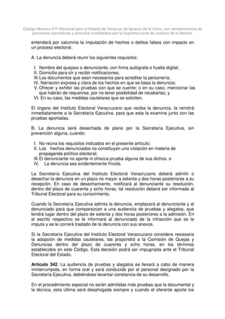 Código Número 577 Electoral para el Estado de Veracruz de Ignacio de la Llave, con señalamientos de
porciones normativas y artículos invalidados por la Suprema corte de Justicia de la Nación.
entenderá por calumnia la imputación de hechos o delitos falsos con impacto en
un proceso electoral.
A. La denuncia deberá reunir los siguientes requisitos:
I. Nombre del quejoso o denunciante, con firma autógrafa o huella digital;
II. Domicilio para oír y recibir notificaciones;
III.Los documentos que sean necesarios para acreditar la personería;
IV. Narración expresa y clara de los hechos en que se basa la denuncia;
V. Ofrecer y exhibir las pruebas con que se cuente; o en su caso, mencionar las
que habrán de requerirse, por no tener posibilidad de recabarlas; y
VI. En su caso, las medidas cautelares que se soliciten.
El órgano del Instituto Electoral Veracruzano que reciba la denuncia, la remitirá
inmediatamente a la Secretaría Ejecutiva, para que esta la examine junto con las
pruebas aportadas.
B. La denuncia será desechada de plano por la Secretaría Ejecutiva, sin
prevención alguna, cuando:
I. No reúna los requisitos indicados en el presente artículo;
II. Los hechos denunciados no constituyan una violación en materia de
propaganda político-electoral;
III.El denunciante no aporte ni ofrezca prueba alguna de sus dichos, o
IV. La denuncia sea evidentemente frívola.
La Secretaría Ejecutiva del Instituto Electoral Veracruzano deberá admitir o
desechar la denuncia en un plazo no mayor a setenta y dos horas posteriores a su
recepción. En caso de desechamiento, notificará al denunciante su resolución,
dentro del plazo de cuarenta y ocho horas; tal resolución deberá ser informada al
Tribunal Electoral para su conocimiento.
Cuando la Secretaría Ejecutiva admita la denuncia, emplazará al denunciante y al
denunciado para que comparezcan a una audiencia de pruebas y alegatos, que
tendrá lugar dentro del plazo de setenta y dos horas posteriores a la admisión. En
el escrito respectivo se le informará al denunciado de la infracción que se le
imputa y se le correrá traslado de la denuncia con sus anexos.
Si la Secretaría Ejecutiva del Instituto Electoral Veracruzano considera necesaria
la adopción de medidas cautelares, las propondrá a la Comisión de Quejas y
Denuncias dentro del plazo de cuarenta y ocho horas, en los términos
establecidos en este Código. Esta decisión podrá ser impugnada ante el Tribunal
Electoral del Estado.
Artículo 342. La audiencia de pruebas y alegatos se llevará a cabo de manera
ininterrumpida, en forma oral y será conducida por el personal designado por la
Secretaría Ejecutiva, debiéndose levantar constancia de su desarrollo.
En el procedimiento especial no serán admitidas más pruebas que la documental y
la técnica, esta última será desahogada siempre y cuando el oferente aporte los
 