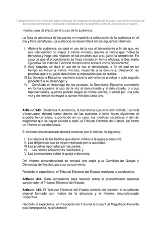 Código Número 577 Electoral para el Estado de Veracruz de Ignacio de la Llave, con señalamientos de
porciones normativas y artículos invalidados por la Suprema corte de Justicia de la Nación.
medios para tal efecto en el curso de la audiencia.
La falta de asistencia de las partes no impedirá la celebración de la audiencia en el
día y hora señalados. La audiencia se desarrollará en los siguientes términos:
I. Abierta la audiencia, se dará el uso de la voz al denunciante a fin de que, en
una intervención no mayor a treinta minutos, resuma el hecho que motivó la
denuncia y haga una relación de las pruebas que a su juicio la corroboran. En
caso de que el procedimiento se haya iniciado en forma oficiosa, la Secretaría
Ejecutiva del Instituto Electoral Veracruzano actuará como denunciante;
II. Acto seguido, se dará el uso de la voz al denunciado, a fin de que en un
tiempo no mayor a treinta minutos, responda a la denuncia, ofreciendo las
pruebas que a su juicio desvirtúen la imputación que se realiza;
III.La Secretaría Ejecutiva resolverá sobre la admisión de pruebas y acto seguido
procederá a su desahogo; y
IV. Concluido el desahogo de las pruebas, la Secretaría Ejecutiva concederá
en forma sucesiva el uso de la voz al denunciante y al denunciado, o a sus
representantes, quienes podrán alegar en forma escrita, o verbal por una sola
vez y en tiempo no mayor a quince minutos cada uno.
Artículo 343. Celebrada la audiencia, la Secretaría Ejecutiva del Instituto Electoral
Veracruzano deberá turnar dentro de las cuarenta y ocho horas siguientes el
expediente completo, exponiendo en su caso, las medidas cautelares y demás
diligencias que se hayan llevado a cabo, al Tribunal Electoral del Estado, así como
un informe circunstanciado.
El informe circunstanciado deberá contener por lo menos, lo siguiente:
I. La relatoría de los hechos que dieron motivo a la queja o denuncia;
II. Las diligencias que se hayan realizado por la autoridad;
III.Las pruebas aportadas por las partes;
IV. Las demás actuaciones realizadas; y
V. Las conclusiones sobre la queja o denuncia.
Del informe circunstanciado se enviará una copia a la Comisión de Quejas y
Denuncias del Instituto para su conocimiento.
Recibido el expediente, el Tribunal Electoral del Estado resolverá lo conducente.
Artículo 344. Será competente para resolver sobre el procedimiento especial
sancionador el Tribunal Electoral del Estado.
Artículo 345. El Tribunal Electoral del Estado recibirá del Instituto el expediente
original formado con motivo de la denuncia y el informe circunstanciado
respectivo.
Recibido el expediente, el Presidente del Tribunal lo turnará al Magistrado Ponente
que corresponda, quién deberá:
 