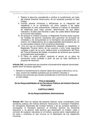 Código Número 577 Electoral para el Estado de Veracruz de Ignacio de la Llave, con señalamientos de
porciones normativas y artículos invalidados por la Suprema corte de Justicia de la Nación.
I. Radicar la denuncia, procediendo a verificar el cumplimiento, por parte
del Instituto Electoral Veracruzano, de los requisitos previstos en este
Código;
II. Cuando advierta omisiones o deficiencias en la integración del
expediente o en su tramitación, así como violación a las reglas
establecidas en este ordenamiento, ordenará al Instituto la realización
de diligencias para mejor proveer, determinando las que deban
realizarse y el plazo para llevarlas a cabo, las cuales deberá desahogar
en la forma más expedita;
III. De persistir la violación procesal, el Magistrado Ponente podrá imponer
las medidas de apremio necesarias para garantizar los principios de
inmediatez y de exhaustividad en la tramitación del procedimiento. Lo
anterior con independencia de la responsabilidad administrativa que en
su caso pudiera exigirse a los funcionarios electorales;
IV. Una vez que se encuentre debidamente integrado el expediente, el
Magistrado Ponente dentro de las cuarenta y ocho horas siguientes
contadas a partir de su turno, deberá poner a consideración del Pleno
del Tribunal Electoral del Estado, el proyecto de sentencia que resuelva
el procedimiento sancionador; y
V. El Pleno en sesión pública, resolverá el asunto en un plazo de
veinticuatro horas contadas a partir de que se haya distribuido el
proyecto de resolución.
Artículo 346. Las sentencias que resuelvan el procedimiento especial sancionador
podrán tener los efectos siguientes:
I. Declarar la inexistencia de la violación objeto de la queja o denuncia y, en su
caso, revocar las medidas cautelares que se hubieren impuesto; o
II. Imponer las sanciones que resulten procedentes en términos de lo dispuesto
en este Código.
TÍTULO SEGUNDO
De las Responsabilidades de los Servidores Públicos del Instituto Electoral
Veracruzano
CAPÍTULO ÚNICO
De las Responsabilidades Administrativas
Artículo 347. Para los efectos del presente Capítulo, serán considerados como
servidores públicos del Instituto Electoral Veracruzano el Consejero Presidente,
los Consejeros Electorales del Consejo General y de los consejos distritales y
municipales, el Secretario Ejecutivo, el Contralor General, los Directores
Ejecutivos y, en general, toda persona que desempeñe un empleo, cargo o
comisión de cualquier naturaleza en el Instituto, quienes serán responsables por
los actos u omisiones en que incurran en el desempeño de sus respectivas
funciones.
 