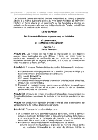Código Número 577 Electoral para el Estado de Veracruz de Ignacio de la Llave, con señalamientos de
porciones normativas y artículos invalidados por la Suprema corte de Justicia de la Nación.
La Contraloría General del Instituto Electoral Veracruzano, su titular y el personal
adscrito a la misma, cualquiera que sea su nivel, están impedidos de intervenir o
interferir en forma alguna en el desempeño de las facultades y ejercicio de
atribuciones de naturaleza electoral que la Constitución del Estado y este Código
confieren a los funcionarios del Instituto.
LIBRO SÉPTIMO
Del Sistema de Medios de Impugnación y las Nulidades
TÍTULO PRIMERO
De los Medios de Impugnación
CAPÍTULO I
De los Recursos
Artículo 348. Los recursos son los medios de impugnación de que disponen
quienes estén legitimados por este Código, y tienen por objeto lograr la
confirmación, revocación o modificación de las decisiones, resoluciones y
dictámenes emitidos por los órganos electorales, o la nulidad de la votación de
una o más casillas o de una elección.
Artículo 349. El presente Código establece los medios de impugnación siguientes:
I. En la etapa de los actos preparatorios de la elección, y durante el tiempo que
transcurra entre dos procesos electorales ordinarios:
a) El recurso de revisión; y
b) El recurso de apelación;
II. En la etapa de los actos posteriores a la elección y los resultados electorales,
el recurso de inconformidad; y
III. Procederá en cualquier tiempo, siempre que se satisfagan las condiciones
exigidas por este Código, el juicio para la protección de los derechos
político-electorales del ciudadano.
Artículo 350. El recurso de revisión procede contra los actos o resoluciones de los
Consejos Distritales o municipales del Instituto, en los términos que disponga este
Código.
Artículo 351. El recurso de apelación procede contra los actos o resoluciones del
Consejo General del Instituto Electoral Veracruzano.
Artículo 352. El recurso de inconformidad procede:
I. En la elección del titular del Poder Ejecutivo del Estado, contra el cómputo
estatal de la elección de Gobernador, la declaratoria de validez de la elección
y el otorgamiento de la constancia de mayoría y la declaratoria de
Gobernador Electo emitidos por el Consejo General del Instituto;
II. En la elección de los integrantes del Poder Legislativo del Estado:
a) En la elección de diputados por el principio de mayoría relativa: contra
los resultados consignados en las actas de cómputo distrital, la
 