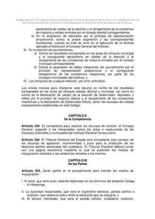 Código Número 577 Electoral para el Estado de Veracruz de Ignacio de la Llave, con señalamientos de
porciones normativas y artículos invalidados por la Suprema corte de Justicia de la Nación.
declaratoria de validez de la elección y el otorgamiento de la constancia
de mayoría y validez emitidos por el consejo distrital correspondiente;
b) En la asignación de diputados por el principio de representación
proporcional: contra la propia asignación y las correspondientes
constancias, cuando se trate de error en la aplicación de la fórmula
aplicada al efecto por el Consejo General del Instituto;
III. En la elección de ayuntamientos:
a) Contra los resultados consignados en las actas de cómputo municipal
y la consiguiente declaratoria de validez de la elección y el
otorgamiento de las constancias de mayoría emitidos por el consejo
municipal correspondiente;
b) Contra la asignación de ediles integrantes del ayuntamiento por el
principio de representación proporcional y el consiguiente
otorgamiento de las constancias respectivas, por parte de los
consejos municipales del Instituto; y
IV. Los cómputos de cualquier elección, por error aritmético;
Los únicos motivos para interponer este recurso en contra de los resultados
consignados en las actas de cómputo estatal, distrital y municipal, así como en
contra de la declaración de validez de la elección de Gobernador, diputados y
ediles por el principio de mayoría relativa y el otorgamiento de las constancias
respectivas y la declaración de Gobernador Electo, serán las causales de nulidad
expresamente establecidas en este Código.
CAPÍTULO II
De la Competencia
Artículo 353. Es competente para resolver los recursos de revisión, el Consejo
General, respecto a los interpuestos contra los actos o resoluciones de los
Consejos Distritales o municipales del Instituto Electoral Veracruzano.
Artículo 354. El Tribunal Electoral del Estado será competente para conocer de
los recursos de apelación, inconformidad y juicio para la protección de los
derechos político electorales del ciudadano. El Tribunal Electoral deberá contar
con una página electrónica mediante la cual se publiciten los medios de
impugnación recibidos y las sentencias recaídas a los mismos.
CAPÍTULO III
De las Partes
Artículo 355. Serán partes en el procedimiento para tramitar los medios de
impugnación:
I. El actor, que será quien estando legitimado en los términos del presente Código
lo interponga;
II. La autoridad responsable, que será el organismo electoral, partido político o
coalición, que realice el acto o dicte la resolución que se impugna; y
III. El tercero interesado, que será el partido político, ciudadano, coalición,
 
