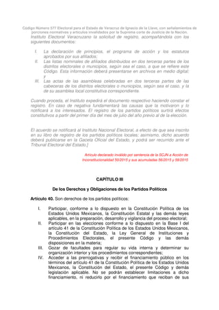 Código Número 577 Electoral para el Estado de Veracruz de Ignacio de la Llave, con señalamientos de
porciones normativas y artículos invalidados por la Suprema corte de Justicia de la Nación.
Instituto Electoral Veracruzano la solicitud de registro, acompañándola con los
siguientes documentos:
I. La declaración de principios, el programa de acción y los estatutos
aprobados por sus afiliados;
II. Las listas nominales de afiliados distribuidos en dos terceras partes de los
distritos electorales o municipios, según sea el caso, a que se refiere este
Código. Esta información deberá presentarse en archivos en medio digital;
y
III. Las actas de las asambleas celebradas en dos terceras partes de las
cabeceras de los distritos electorales o municipios, según sea el caso, y la
de su asamblea local constitutiva correspondiente.
Cuando proceda, el Instituto expedirá el documento respectivo haciendo constar el
registro. En caso de negativa fundamentará las causas que la motivaron y lo
notificará a los interesados. El registro de los partidos políticos surtirá efectos
constitutivos a partir del primer día del mes de julio del año previo al de la elección.
El acuerdo se notificará al Instituto Nacional Electoral, a efecto de que sea inscrito
en su libro de registro de los partidos políticos locales; asimismo, dicho acuerdo
deberá publicarse en la Gaceta Oficial del Estado, y podrá ser recurrido ante el
Tribunal Electoral del Estado.]
Artículo declarado inválido por sentencia de la SCJN a Acción de
Inconstitucionalidad 50/2015 y sus acumuladas 56/2015 y 58/2015
CAPÍTULO III
De los Derechos y Obligaciones de los Partidos Políticos
Artículo 40. Son derechos de los partidos políticos:
I. Participar, conforme a lo dispuesto en la Constitución Política de los
Estados Unidos Mexicanos, la Constitución Estatal y las demás leyes
aplicables, en la preparación, desarrollo y vigilancia del proceso electoral;
II. Participar en las elecciones conforme a lo dispuesto en la Base I del
artículo 41 de la Constitución Política de los Estados Unidos Mexicanos,
la Constitución del Estado, la Ley General de Instituciones y
Procedimientos Electorales, el presente Código y las demás
disposiciones en la materia;
III. Gozar de facultades para regular su vida interna y determinar su
organización interior y los procedimientos correspondientes;
IV. Acceder a las prerrogativas y recibir el financiamiento público en los
términos del artículo 41 de la Constitución Política de los Estados Unidos
Mexicanos, la Constitución del Estado, el presente Código y demás
legislación aplicable. No se podrán establecer limitaciones a dicho
financiamiento, ni reducirlo por el financiamiento que reciban de sus
 
