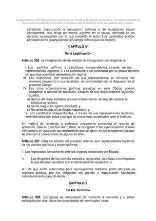 Código Número 577 Electoral para el Estado de Veracruz de Ignacio de la Llave, con señalamientos de
porciones normativas y artículos invalidados por la Suprema corte de Justicia de la Nación.
candidato, organización o agrupación políticas o de ciudadanos según
corresponda, que tenga un interés legítimo en la causa, derivado de un
derecho incompatible con el que pretenda el actor. Los candidatos podrán
participar como coadyuvantes del partido político que los registró.
CAPÍTULO IV
De la Legitimación
Artículo 356. La interposición de los medios de impugnación corresponde a:
I. Los partidos políticos y candidatos independientes, a través de sus
representantes legítimos; II. Los ciudadanos y los candidatos por su propio derecho,
sin que sea admisible representación alguna;
III. Las coaliciones, por conducto de sus representantes en términos del
convenio respectivo o sus estatutos, de conformidad con lo dispuesto en el
presente Código;
IV. Las otras organizaciones políticas previstas en este Código podrán
interponer el recurso de apelación, a través de sus representantes legítimos,
cuando:
a) Dentro del plazo señalado en este ordenamiento, se deje de resolver la
solicitud de registro;
b) Se les niegue el registro solicitado; y
c) No se les expida el certificado respectivo; y
V. Los candidatos independientes, a través de sus representantes legítimos,
entendiéndose por éstos a los que se encuentren acreditados ante el Instituto.
En materia de referendo o plebiscito únicamente procederá el recurso de
apelación. Sólo el Ejecutivo del Estado, el Congreso o los ayuntamientos podrán
interponerlo en contra de las resoluciones que se dicten en los procedimientos que
se efectúen a convocatoria de alguno de ellos.
Artículo 357. Para los efectos del precepto anterior, son representantes legítimos
de los partidos políticos y organizaciones:
I. Los registrados formalmente ante los órganos electorales del Estado;
II. Los dirigentes de los comités estatales, regionales, distritales o municipales,
lo que deberán acreditar con el nombramiento respectivo; y
III. Los que estén autorizados para representarlos mediante poder otorgado en
escritura pública, por los dirigentes del partido u organización facultados
estatutariamente para tal efecto.
CAPÍTULO V
De los Términos
Artículo 358. Los plazos se computarán de momento a momento y si están
señalados por días, éstos se considerarán de veinticuatro horas.
 
