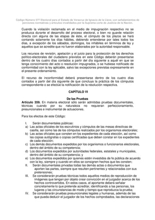 Código Número 577 Electoral para el Estado de Veracruz de Ignacio de la Llave, con señalamientos de
porciones normativas y artículos invalidados por la Suprema corte de Justicia de la Nación.
Cuando la violación reclamada en el medio de impugnación respectivo no se
produzca durante el desarrollo del proceso electoral, o bien no guarde relación
directa con alguna de las etapas de éste, el cómputo de los plazos se hará
contando solamente los días hábiles, debiendo entenderse por tales todos los
días, a excepción de los sábados, domingos, los inhábiles en términos de ley y
aquellos que se acredite que no fueron elaborados por la autoridad responsable.
Los recursos de revisión, apelación y el juicio para la protección de los derechos
político-electorales del ciudadano previstos en este Código deberán presentarse
dentro de los cuatro días contados a partir del día siguiente a aquél en que se
tenga conocimiento del acto o resolución impugnados, o se hubiese notificado de
conformidad con la ley aplicable, salvo las excepciones previstas expresamente en
el presente ordenamiento.
El recurso de inconformidad deberá presentarse dentro de los cuatro días
contados a partir del día siguiente de que concluya la práctica de los cómputos
correspondiente o se efectúe la notificación de la resolución respectiva.
CAPÍTULO VI
De las Pruebas
Artículo 359. En materia electoral sólo serán admitidas pruebas documentales,
técnicas cuando por su naturaleza no requieran perfeccionamiento,
presuncionales e instrumental de actuaciones.
Para los efectos de este Código:
I. Serán documentales públicas:
a) Las actas oficiales de los escrutinios y cómputos de las mesas directivas de
casilla, así como las de los cómputos realizados por los organismos electorales;
b) Las actas oficiales que consten en los expedientes de cada elección, así como
las copias autógrafas o copias certificadas que deben constar en los expedientes
de cada elección;
c) Los demás documentos expedidos por los organismos o funcionarios electorales,
dentro del ámbito de su competencia;
d) Los documentos expedidos por autoridades federales, estatales y municipales,
dentro del ámbito de su competencia; y
e) Los documentos expedidos por quienes estén investidos de fe pública de acuerdo
con la ley, siempre y cuando en ellos se consignen hechos que les consten;
II. Serán documentales privadas todas las demás actas o documentos que
aporten las partes, siempre que resulten pertinentes y relacionadas con sus
pretensiones;
III. Se considerarán pruebas técnicas todos aquellos medios de reproducción de
imágenes que tengan por objeto crear convicción en el juzgador acerca de los
hechos controvertidos. En estos casos, el aportante deberá señalar
concretamente lo que pretende acreditar, identificando a las personas, los
lugares y las circunstancias de modo y tiempo que reproduzca la prueba;
IV. Se considerarán pruebas presuncionales legales y humanas, además de las
que pueda deducir el juzgador de los hechos comprobados, las declaraciones
 