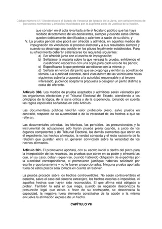 Código Número 577 Electoral para el Estado de Veracruz de Ignacio de la Llave, con señalamientos de
porciones normativas y artículos invalidados por la Suprema corte de Justicia de la Nación.
que consten en el acta levantada ante el fedatario público que las haya
recibido directamente de los declarantes, siempre y cuando estos últimos
queden debidamente identificados y asienten la razón de su dicho; y
V. La prueba pericial sólo podrá ser ofrecida y admitida, en aquellos medios de
impugnación no vinculados al proceso electoral y a sus resultados siempre y
cuando su desahogo sea posible en los plazos legalmente establecidos. Para
su ofrecimiento deberán satisfacerse los requisitos siguientes:
a) Ser ofrecida junto con el escrito de impugnación;
b) Señalarse la materia sobre la que versará la prueba, exhibiendo el
cuestionario respectivo con una copia para cada una de las partes;
c) Especificarse lo que pretenda acreditarse con la misma; y
d) Señalar el nombre del perito que se proponga y exhibir su acreditación
técnica. La autoridad electoral, dará vista dentro de las veinticuatro horas
siguientes sobre la propuesta a la autoridad responsable y al tercero
interesado, pudiendo aceptar la propuesta o designar un perito distinto a
costa del oferente.
Artículo 360. Los medios de prueba aceptados y admitidos serán valorados por
los organismos electorales y el Tribunal Electoral del Estado, atendiendo a los
principios de la lógica, de la sana crítica y de la experiencia, tomando en cuenta
las reglas especiales señaladas en este Artículo.
Las documentales públicas tendrán valor probatorio pleno, salvo prueba en
contrario, respecto de su autenticidad o de la veracidad de los hechos a que se
refieran.
Las documentales privadas, las técnicas, las periciales, las presuncionales y la
instrumental de actuaciones sólo harán prueba plena cuando, a juicio de los
órganos competentes y del Tribunal Electoral, los demás elementos que obren en
el expediente, los hechos afirmados, la verdad conocida y el recto raciocinio de la
relación que guardan entre sí, generen convicción sobre la veracidad de los
hechos afirmados.
Artículo 361. El promovente aportará, con su escrito inicial o dentro del plazo para
la interposición de los recursos, las pruebas que obren en su poder y ofrecerá las
que, en su caso, deban requerirse, cuando habiendo obligación de expedirlas por
la autoridad correspondiente, el promovente justifique haberlas solicitado por
escrito y oportunamente y no le fueren proporcionadas. Ninguna prueba aportada
fuera de estos plazos será tomada en cuenta al resolver.
La prueba procede sobre los hechos controvertibles. No serán controvertibles el
derecho, salvo el caso del derecho extranjero, los hechos notorios o imposibles, ni
aquellos hechos que hayan sido reconocidos. El que afirma está obligado a
probar. También lo está el que niega, cuando su negación desconozca la
presunción legal que exista a favor de su contraparte, se desconozca la
capacidad, la negativa fuera elemento constitutivo de la acción o la misma
envuelva la afirmación expresa de un hecho.
CAPÍTULO VII
 