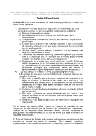Código Número 577 Electoral para el Estado de Veracruz de Ignacio de la Llave, con señalamientos de
porciones normativas y artículos invalidados por la Suprema corte de Justicia de la Nación.
Reglas de Procedimiento
Artículo 362. Para la interposición de los medios de impugnación se cumplirá con
los requisitos siguientes:
I. Tratándose de recursos de revisión, apelación e inconformidad y del juicio
para la protección de los derechos político-electorales del ciudadano:
a) Deberán presentarse por escrito;
b) Se hará constar el nombre del actor y su domicilio para recibir
notificaciones;
c) Si el promovente omite señalar domicilio para recibirlas, se practicarán
por estrados;
d) En caso de que el promovente no tenga acreditada la personalidad ante
el organismo electoral en el que actúa, acompañará los documentos
con los que la acredite;
e) Se hará mención expresa del acto o resolución que se impugna y del
organismo electoral que lo emite;
f) También se hará mención expresa y clara de los agravios que cause el
acto o la resolución que se impugna, los preceptos presuntamente
violados y los hechos en que se basa la impugnación;
g) Se aportarán las pruebas, junto con el escrito, con mención de las que
habrán de aportarse dentro de los plazos legales, solicitando las que en
su caso deban requerirse cuando exista obligación de expedírselas, y el
promovente justifique que, habiéndolas pedido por escrito y
oportunamente al órgano competente, no le hayan sido entregadas; y
h) Se hará constar el nombre y la firma autógrafa del promovente;
II. En el caso del recurso de inconformidad deberán cumplirse, además, los
requisitos siguientes:
a) Mencionar la elección que se impugna, señalando expresamente si se
objeta el cómputo, la declaración de validez de la elección y, por
consecuencia, por consecuencia, el otorgamiento de las constancias
respectivas. En ningún caso podrá impugnarse más de una elección
con el mismo recurso;
b) Señalar en forma individualizada el acta de cómputo municipal o distrital
que se combate;
c) Mencionar igualmente en forma individualizada las casillas cuya
votación se solicite anular en cada caso y la causal que se invoca para
cada una de ellas; y
d) Relacionar, en su caso, el recurso que se interpone con cualquier otra
impugnación.
En el recurso de inconformidad, cuando se impugne el resultado de una
asignación de diputaciones por el principio de representación proporcional,
además de los requisitos antes señalados, deberá indicarse claramente el
presupuesto y los razonamientos por los que se afirme que debe modificarse el
resultado de la elección.
El Tribunal Electoral del Estado podrá realizar notificaciones electrónicas de las
resoluciones, cuando las partes lo autoricen. Éstas deberán manifestar
expresamente su voluntad de ser notificadas por esta vía y proporcionar dirección
 