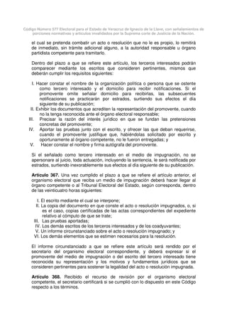 Código Número 577 Electoral para el Estado de Veracruz de Ignacio de la Llave, con señalamientos de
porciones normativas y artículos invalidados por la Suprema corte de Justicia de la Nación.
el cual se pretenda combatir un acto o resolución que no le es propio, lo remitirá
de inmediato, sin trámite adicional alguno, a la autoridad responsable u órgano
partidista competente para tramitarlo.
Dentro del plazo a que se refiere este artículo, los terceros interesados podrán
comparecer mediante los escritos que consideren pertinentes, mismos que
deberán cumplir los requisitos siguientes:
I. Hacer constar el nombre de la organización política o persona que se ostente
como tercero interesado y el domicilio para recibir notificaciones. Si el
promovente omite señalar domicilio para recibirlas, las subsecuentes
notificaciones se practicarán por estrados, surtiendo sus efectos el día
siguiente de su publicación;
II. Exhibir los documentos que acrediten la representación del promovente, cuando
no la tenga reconocida ante el órgano electoral responsable;
III. Precisar la razón del interés jurídico en que se fundan las pretensiones
concretas del promovente;
IV. Aportar las pruebas junto con el escrito, y ofrecer las que deban requerirse,
cuando el promovente justifique que, habiéndolas solicitado por escrito y
oportunamente al órgano competente, no le fueron entregadas; y
V. Hacer constar el nombre y firma autógrafa del promovente.
Si el señalado como tercero interesado en el medio de impugnación, no se
apersonare al juicio, toda actuación, incluyendo la sentencia, le será notificada por
estrados, surtiendo inexorablemente sus efectos al día siguiente de su publicación.
Artículo 367. Una vez cumplido el plazo a que se refiere el artículo anterior, el
organismo electoral que reciba un medio de impugnación deberá hacer llegar al
órgano competente o al Tribunal Electoral del Estado, según corresponda, dentro
de las veinticuatro horas siguientes:
I. El escrito mediante el cual se interpone;
II. La copia del documento en que conste el acto o resolución impugnados, o, si
es el caso, copias certificadas de las actas correspondientes del expediente
relativo al cómputo de que se trate;
III. Las pruebas aportadas;
IV. Los demás escritos de los terceros interesados y de los coadyuvantes;
V. Un informe circunstanciado sobre el acto o resolución impugnado; y
VI. Los demás elementos que se estimen necesarios para la resolución.
El informe circunstanciado a que se refiere este artículo será rendido por el
secretario del organismo electoral correspondiente, y deberá expresar si el
promovente del medio de impugnación o del escrito del tercero interesado tiene
reconocida su representación y los motivos y fundamentos jurídicos que se
consideren pertinentes para sostener la legalidad del acto o resolución impugnada.
Artículo 368. Recibido el recurso de revisión por el organismo electoral
competente, el secretario certificará si se cumplió con lo dispuesto en este Código
respecto a los términos.
 