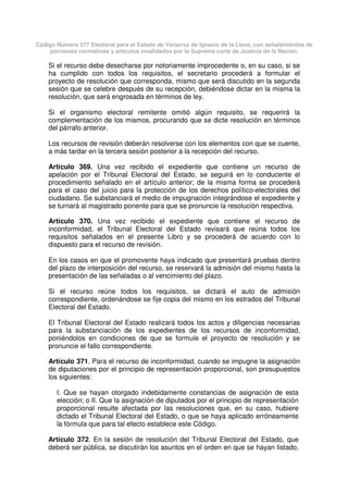 Código Número 577 Electoral para el Estado de Veracruz de Ignacio de la Llave, con señalamientos de
porciones normativas y artículos invalidados por la Suprema corte de Justicia de la Nación.
Si el recurso debe desecharse por notoriamente improcedente o, en su caso, si se
ha cumplido con todos los requisitos, el secretario procederá a formular el
proyecto de resolución que corresponda, mismo que será discutido en la segunda
sesión que se celebre después de su recepción, debiéndose dictar en la misma la
resolución, que será engrosada en términos de ley.
Si el organismo electoral remitente omitió algún requisito, se requerirá la
complementación de los mismos, procurando que se dicte resolución en términos
del párrafo anterior.
Los recursos de revisión deberán resolverse con los elementos con que se cuente,
a más tardar en la tercera sesión posterior a la recepción del recurso.
Artículo 369. Una vez recibido el expediente que contiene un recurso de
apelación por el Tribunal Electoral del Estado, se seguirá en lo conducente el
procedimiento señalado en el artículo anterior; de la misma forma se procederá
para el caso del juicio para la protección de los derechos político-electorales del
ciudadano. Se substanciará el medio de impugnación integrándose el expediente y
se turnará al magistrado ponente para que se pronuncie la resolución respectiva.
Artículo 370. Una vez recibido el expediente que contiene el recurso de
inconformidad, el Tribunal Electoral del Estado revisará que reúna todos los
requisitos señalados en el presente Libro y se procederá de acuerdo con lo
dispuesto para el recurso de revisión.
En los casos en que el promovente haya indicado que presentará pruebas dentro
del plazo de interposición del recurso, se reservará la admisión del mismo hasta la
presentación de las señaladas o al vencimiento del plazo.
Si el recurso reúne todos los requisitos, se dictará el auto de admisión
correspondiente, ordenándose se fije copia del mismo en los estrados del Tribunal
Electoral del Estado.
El Tribunal Electoral del Estado realizará todos los actos y diligencias necesarias
para la substanciación de los expedientes de los recursos de inconformidad,
poniéndolos en condiciones de que se formule el proyecto de resolución y se
pronuncie el fallo correspondiente.
Artículo 371. Para el recurso de inconformidad, cuando se impugne la asignación
de diputaciones por el principio de representación proporcional, son presupuestos
los siguientes:
I. Que se hayan otorgado indebidamente constancias de asignación de esta
elección; o II. Que la asignación de diputados por el principio de representación
proporcional resulte afectada por las resoluciones que, en su caso, hubiere
dictado el Tribunal Electoral del Estado, o que se haya aplicado erróneamente
la fórmula que para tal efecto establece este Código.
Artículo 372. En la sesión de resolución del Tribunal Electoral del Estado, que
deberá ser pública, se discutirán los asuntos en el orden en que se hayan listado,
 