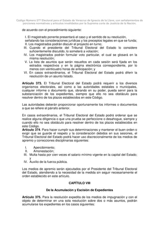 Código Número 577 Electoral para el Estado de Veracruz de Ignacio de la Llave, con señalamientos de
porciones normativas y artículos invalidados por la Suprema corte de Justicia de la Nación.
de acuerdo con el procedimiento siguiente:
I. El magistrado ponente presentará el caso y el sentido de su resolución,
señalando las consideraciones jurídicas y los preceptos legales en que se funda;
II. Los magistrados podrán discutir el proyecto en turno;
III. Cuando el presidente del Tribunal Electoral del Estado lo considere
suficientemente discutido, lo someterá a votación;
IV. Los magistrados podrán formular voto particular, el cual se glosará en la
misma resolución;
V. La lista de asuntos que serán resueltos en cada sesión será fijada en los
estrados respectivos y en la página electrónica correspondiente, por lo
menos con veinticuatro horas de anticipación; y
VI. En casos extraordinarios, el Tribunal Electoral del Estado podrá diferir la
resolución de un asunto listado.
Artículo 373. El Tribunal Electoral del Estado podrá requerir a los diversos
organismos electorales, así como a las autoridades estatales o municipales,
cualquier informe o documento que, obrando en su poder, pueda servir para la
substanciación de los expedientes, siempre que ello no sea obstáculo para
resolver dentro de los plazos establecidos en este Código.
Las autoridades deberán proporcionar oportunamente los informes o documentos
a que se refiere el párrafo anterior.
En casos extraordinarios, el Tribunal Electoral del Estado podrá ordenar que se
realice alguna diligencia o que una prueba se perfeccione o desahogue, siempre y
cuando ello no sea obstáculo para resolver dentro de los plazos establecidos en
este Código.
Artículo 374. Para hacer cumplir sus determinaciones y mantener el buen orden o
exigir que se guarde el respeto y la consideración debidos en sus sesiones, el
Tribunal Electoral del Estado podrá hacer uso discrecionalmente de los medios de
apremio y correcciones disciplinarias siguientes:
I. Apercibimiento;
II. Amonestación;
III. Multa hasta por cien veces el salario mínimo vigente en la capital del Estado;
y
IV. Auxilio de la fuerza pública.
Los medios de apremio serán ejecutados por el Presidente del Tribunal Electoral
del Estado, atendiendo a la necesidad de la medida sin seguir necesariamente el
orden establecido en este artículo.
CAPÍTULO VIII
De la Acumulación y Escisión de Expedientes
Artículo 375. Para la resolución expedita de los medios de impugnación y con el
objeto de determinar en una sola resolución sobre dos o más asuntos, podrán
acumularse los expedientes en los casos siguientes:
 