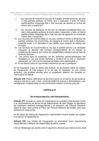 Código Número 577 Electoral para el Estado de Veracruz de Ignacio de la Llave, con señalamientos de
porciones normativas y artículos invalidados por la Suprema corte de Justicia de la Nación.
I. Los recursos de revisión en los que se impugne simultáneamente, por dos
o más partidos políticos, el mismo acto o resolución, o bien, el mismo
partido político interponga dos o más recursos de revisión en contra del
mismo acto o resolución;
II. Los recursos de apelación en los que se impugne simultáneamente, por
dos o más partidos políticos, el mismo acto o resolución, o bien, el mismo
partido político interponga dos o más recursos de apelación en contra del
mismo acto o resolución;
III. Los recursos de inconformidad en los que, siendo el mismo o diferentes los
partidos políticos, los inconformes, se impugne el mismo acto o resolución,
pudiendo existir o no identidad en las casillas cuya votación se solicite sea
anulada;
IV. Los recursos de inconformidad en los que el partido político y el candidato
impugnen la decisión del Consejo correspondiente de no otorgar la
constancia de mayoría, por motivo de inelegibilidad y siempre que se trate de
la misma elección;
V. Los juicios para la protección de los derechos político-electorales del
ciudadano en los que exista identidad o similitud en el acto o resolución
impugnado, así como en la autoridad señalada como responsable; y
VI. En los demás casos en que existan elementos que así lo justifiquen.
En los supuestos a que se refiere este Artículo, se acumularán todos los medios
de impugnación al más antiguo, a fin de que se resuelvan en una misma
sentencia. Las pruebas vertidas para un expediente deberán ser tomadas en
cuenta para los demás.
Artículo 376. Podrán escindirse los asuntos cuando en el escrito de demanda se
impugna más de un acto, o bien, exista pluralidad de actores o demandados y, por
consiguiente, fundadamente no sea conveniente resolver en forma conjunta.
CAPÍTULO IX
De la Improcedencia y del Sobreseimiento
Artículo 377. Cuando un medio de impugnación se considere notoriamente frívolo
o su improcedencia se derive de las disposiciones de este Código, el Secretario
del organismo electoral correspondiente o el secretario del Tribunal Electoral,
según el caso, dará cuenta al Pleno del Tribunal Electoral del Estado, para que
resuelvan lo conducente.
En los casos de medios de impugnación notoriamente frívolos, podrán ser sujetos
a la sanción correspondiente.
Artículo 378. Los medios de impugnación se entenderán como notoriamente
improcedentes y deberán ser desechados de plano, cuando:
I.No se interpongan por escrito ante el organismo electoral que realizó el acto, dictó
 