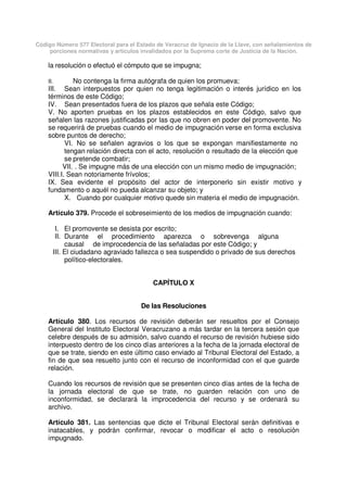Código Número 577 Electoral para el Estado de Veracruz de Ignacio de la Llave, con señalamientos de
porciones normativas y artículos invalidados por la Suprema corte de Justicia de la Nación.
la resolución o efectuó el cómputo que se impugna;
II. No contenga la firma autógrafa de quien los promueva;
III. Sean interpuestos por quien no tenga legitimación o interés jurídico en los
términos de este Código;
IV. Sean presentados fuera de los plazos que señala este Código;
V. No aporten pruebas en los plazos establecidos en este Código, salvo que
señalen las razones justificadas por las que no obren en poder del promovente. No
se requerirá de pruebas cuando el medio de impugnación verse en forma exclusiva
sobre puntos de derecho;
VI. No se señalen agravios o los que se expongan manifiestamente no
tengan relación directa con el acto, resolución o resultado de la elección que
se pretende combatir;
VII. . Se impugne más de una elección con un mismo medio de impugnación;
VIII.I. Sean notoriamente frívolos;
IX. Sea evidente el propósito del actor de interponerlo sin existir motivo y
fundamento o aquél no pueda alcanzar su objeto; y
X. Cuando por cualquier motivo quede sin materia el medio de impugnación.
Artículo 379. Procede el sobreseimiento de los medios de impugnación cuando:
I. El promovente se desista por escrito;
II. Durante el procedimiento aparezca o sobrevenga alguna
causal de improcedencia de las señaladas por este Código; y
III. El ciudadano agraviado fallezca o sea suspendido o privado de sus derechos
político-electorales.
CAPÍTULO X
De las Resoluciones
Artículo 380. Los recursos de revisión deberán ser resueltos por el Consejo
General del Instituto Electoral Veracruzano a más tardar en la tercera sesión que
celebre después de su admisión, salvo cuando el recurso de revisión hubiese sido
interpuesto dentro de los cinco días anteriores a la fecha de la jornada electoral de
que se trate, siendo en este último caso enviado al Tribunal Electoral del Estado, a
fin de que sea resuelto junto con el recurso de inconformidad con el que guarde
relación.
Cuando los recursos de revisión que se presenten cinco días antes de la fecha de
la jornada electoral de que se trate, no guarden relación con uno de
inconformidad, se declarará la improcedencia del recurso y se ordenará su
archivo.
Artículo 381. Las sentencias que dicte el Tribunal Electoral serán definitivas e
inatacables, y podrán confirmar, revocar o modificar el acto o resolución
impugnado.
 