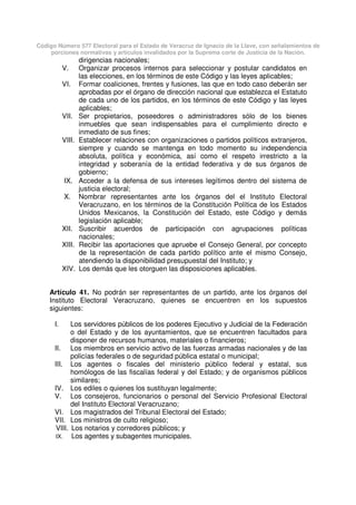 Código Número 577 Electoral para el Estado de Veracruz de Ignacio de la Llave, con señalamientos de
porciones normativas y artículos invalidados por la Suprema corte de Justicia de la Nación.
dirigencias nacionales;
V. Organizar procesos internos para seleccionar y postular candidatos en
las elecciones, en los términos de este Código y las leyes aplicables;
VI. Formar coaliciones, frentes y fusiones, las que en todo caso deberán ser
aprobadas por el órgano de dirección nacional que establezca el Estatuto
de cada uno de los partidos, en los términos de este Código y las leyes
aplicables;
VII. Ser propietarios, poseedores o administradores sólo de los bienes
inmuebles que sean indispensables para el cumplimiento directo e
inmediato de sus fines;
VIII. Establecer relaciones con organizaciones o partidos políticos extranjeros,
siempre y cuando se mantenga en todo momento su independencia
absoluta, política y económica, así como el respeto irrestricto a la
integridad y soberanía de la entidad federativa y de sus órganos de
gobierno;
IX. Acceder a la defensa de sus intereses legítimos dentro del sistema de
justicia electoral;
X. Nombrar representantes ante los órganos del el Instituto Electoral
Veracruzano, en los términos de la Constitución Política de los Estados
Unidos Mexicanos, la Constitución del Estado, este Código y demás
legislación aplicable;
XII. Suscribir acuerdos de participación con agrupaciones políticas
nacionales;
XIII. Recibir las aportaciones que apruebe el Consejo General, por concepto
de la representación de cada partido político ante el mismo Consejo,
atendiendo la disponibilidad presupuestal del Instituto; y
XIV. Los demás que les otorguen las disposiciones aplicables.
Artículo 41. No podrán ser representantes de un partido, ante los órganos del
Instituto Electoral Veracruzano, quienes se encuentren en los supuestos
siguientes:
I. Los servidores públicos de los poderes Ejecutivo y Judicial de la Federación
o del Estado y de los ayuntamientos, que se encuentren facultados para
disponer de recursos humanos, materiales o financieros;
II. Los miembros en servicio activo de las fuerzas armadas nacionales y de las
policías federales o de seguridad pública estatal o municipal;
III. Los agentes o fiscales del ministerio público federal y estatal, sus
homólogos de las fiscalías federal y del Estado; y de organismos públicos
similares;
IV. Los ediles o quienes los sustituyan legalmente;
V. Los consejeros, funcionarios o personal del Servicio Profesional Electoral
del Instituto Electoral Veracruzano;
VI. Los magistrados del Tribunal Electoral del Estado;
VII. Los ministros de culto religioso;
VIII. Los notarios y corredores públicos; y
IX. Los agentes y subagentes municipales.
 