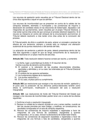 Código Número 577 Electoral para el Estado de Veracruz de Ignacio de la Llave, con señalamientos de
porciones normativas y artículos invalidados por la Suprema corte de Justicia de la Nación.
Los recursos de apelación serán resueltos por el Tribunal Electoral dentro de los
cinco días siguientes a aquel en que se admitan.
Los recursos de inconformidad que se presenten en contra de la validez de los
cómputos estatales, distritales o municipales y las constancias de mayoría o
declaración de candidato electo en las elecciones de Gobernador, diputados o de
integrantes de ayuntamientos, serán resueltos por el propio Tribunal Electoral, a
más tardar quince días antes de que concluya el proceso electoral respectivo. Si el
recurso se interpone en contra del cómputo de la circunscripción plurinominal, el
Tribunal deberá resolverlo a más tardar cinco días antes de la conclusión del
proceso.
El Tribunal podrá, de oficio o a petición de parte, aclarar un concepto o precisar los
efectos de una sentencia, siempre y cuando esto no implique una alteración
sustancial de los puntos resolutivos o del sentido del fallo.
La aclaración de sentencia a petición de parte, deberá presentarse dentro de los
tres días siguientes a aquél en que se tenga conocimiento de la resolución y
deberá resolverse en un plazo máximo de seis días.
Artículo 382. Toda resolución deberá hacerse constar por escrito, y contendrá:
I. La fecha, lugar y autoridad que la dicte; II. El resumen de los
hechos o puntos de derecho controvertidos;
III. El examen y la valoración de las pruebas documentales ofrecidas,
aportadas y admitidas y, en su caso, las ordenadas por el Tribunal Electoral
del Estado;
IV. El análisis de los agravios señalados;
V. Los fundamentos legales de la resolución;
VI. Los puntos resolutivos; y
VII. En su caso, el plazo para su cumplimiento.
Artículo 383.Las resoluciones que recaigan a los recursos de revisión, apelación y
el juicio para la protección de los derechos político-electorales tendrán como
efecto la confirmación, modificación o revocación del acto o resolución
impugnados
Artículo 384. Las resoluciones de fondo del Tribunal Electoral del Estado que
recaigan a los recursos de inconformidad, podrán tener uno o varios de los efectos
siguientes:
I. Confirmar el acto o resolución impugnado;
II. Declarar la nulidad de la votación emitida en una o varias casillas, cuando se
den las causas previstas por este Código, y modificar, en consecuencia, los
resultados consignados en el acta de cómputo respectiva;
III. Revocar las constancias de mayoría expedidas o registradas a favor de
integrantes de una fórmula de candidatos, otorgándola a quienes
corresponda o, en su caso, revocar la declaratoria de Gobernador Electo.
IV. Revocar las constancias de asignación expedidas o registradas a favor de
integrantes de una fórmula o lista de candidatos, otorgándola a quienes
 