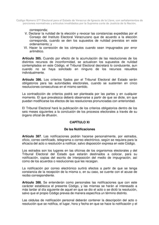 Código Número 577 Electoral para el Estado de Veracruz de Ignacio de la Llave, con señalamientos de
porciones normativas y artículos invalidados por la Suprema corte de Justicia de la Nación.
corresponda;
V. Declarar la nulidad de la elección y revocar las constancias expedidas por el
Consejo del Instituto Electoral Veracruzano que de acuerdo a la elección
corresponda, cuando se den los supuestos de nulidad previstos en este
ordenamiento; y
VI. Hacer la corrección de los cómputos cuando sean impugnados por error
aritmético.
Artículo 385. Cuando por efecto de la acumulación de las resoluciones de los
distintos recursos de inconformidad, se actualicen los supuestos de nulidad
contemplados en este Código, el Tribunal Electoral decretará lo conducente, aun
cuando no se haya solicitado en ninguno de los recursos resueltos
individualmente.
Artículo 386. Los criterios fijados por el Tribunal Electoral del Estado serán
obligatorios para las autoridades electorales, cuando se sustenten en cinco
resoluciones consecutivas en el mismo sentido.
La contradicción de criterios podrá ser planteada por las partes y en cualquier
momento. El que prevalezca deberá observarse a partir de que se dicte, sin que
puedan modificarse los efectos de las resoluciones pronunciadas con anterioridad.
El Tribunal Electoral hará la publicación de los criterios obligatorios dentro de los
seis meses siguientes a la conclusión de los procesos electorales a través de su
órgano oficial de difusión.
CAPÍTULO XI
De las Notificaciones
Artículo 387. Las notificaciones podrán hacerse personalmente, por estrados,
oficio, correo certificado, telegrama o correo electrónico, según se requiera para la
eficacia del acto o resolución a notificar, salvo disposición expresa en este Código.
Los estrados son los lugares en las oficinas de los organismos electorales y del
Tribunal Electoral del Estado que estarán destinados a colocar, para su
notificación, copias del escrito de interposición del medio de impugnación, así
como de los acuerdos o resoluciones que les recaigan.
La notificación por correo electrónico surtirá efectos a partir de que se tenga
constancia de la recepción de la misma o, en su caso, se cuente con el acuse de
recibo correspondiente.
Artículo 388. Se entenderán como personales las notificaciones que con este
carácter establezca el presente Código, y las mismas se harán al interesado a
más tardar al día siguiente de aquel en que se dio el acto o se dictó la resolución,
salvo que el propio Código prevea de manera específica un término distinto.
Las cédulas de notificación personal deberán contener la descripción del acto o
resolución que se notifica, el lugar, hora y fecha en que se hace la notificación y el
 