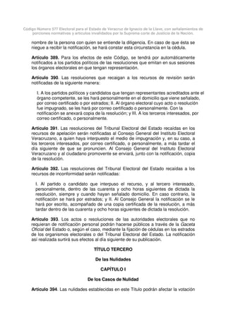 Código Número 577 Electoral para el Estado de Veracruz de Ignacio de la Llave, con señalamientos de
porciones normativas y artículos invalidados por la Suprema corte de Justicia de la Nación.
nombre de la persona con quien se entiende la diligencia. En caso de que ésta se
niegue a recibir la notificación, se hará constar esta circunstancia en la cédula.
Artículo 389. Para los efectos de este Código, se tendrá por automáticamente
notificados a los partidos políticos de las resoluciones que emitan en sus sesiones
los órganos electorales en que tengan representación.
Artículo 390. Las resoluciones que recaigan a los recursos de revisión serán
notificadas de la siguiente manera:
I. A los partidos políticos y candidatos que tengan representantes acreditados ante el
órgano competente, se les hará personalmente en el domicilio que viene señalado,
por correo certificado o por estrados; II. Al órgano electoral cuyo acto o resolución
fue impugnado, se les hará por correo certificado o personalmente. Con la
notificación se anexará copia de la resolución; y III. A los terceros interesados, por
correo certificado, o personalmente.
Artículo 391. Las resoluciones del Tribunal Electoral del Estado recaídas en los
recursos de apelación serán notificadas al Consejo General del Instituto Electoral
Veracruzano, a quien haya interpuesto el medio de impugnación y, en su caso, a
los terceros interesados, por correo certificado, o personalmente, a más tardar el
día siguiente de que se pronuncien. Al Consejo General del Instituto Electoral
Veracruzano y al ciudadano promovente se enviará, junto con la notificación, copia
de la resolución.
Artículo 392. Las resoluciones del Tribunal Electoral del Estado recaídas a los
recursos de inconformidad serán notificadas:
I. Al partido o candidato que interpuso el recurso, y al tercero interesado,
personalmente, dentro de las cuarenta y ocho horas siguientes de dictada la
resolución, siempre y cuando hayan señalado domicilio. En caso contrario, la
notificación se hará por estrados; y II. Al Consejo General la notificación se le
hará por escrito, acompañado de una copia certificada de la resolución, a más
tardar dentro de las cuarenta y ocho horas siguientes de dictada la resolución.
Artículo 393. Los actos o resoluciones de las autoridades electorales que no
requieran de notificación personal podrán hacerse públicos a través de la Gaceta
Oficial del Estado o, según el caso, mediante la fijación de cédulas en los estrados
de los organismos electorales o del Tribunal Electoral del Estado. La notificación
así realizada surtirá sus efectos al día siguiente de su publicación.
TÍTULO TERCERO
De las Nulidades
CAPÍTULO I
De los Casos de Nulidad
Artículo 394. Las nulidades establecidas en este Título podrán afectar la votación
 