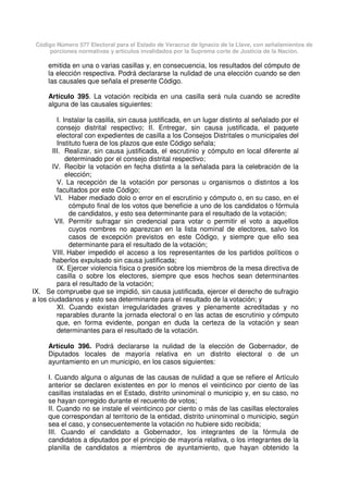 Código Número 577 Electoral para el Estado de Veracruz de Ignacio de la Llave, con señalamientos de
porciones normativas y artículos invalidados por la Suprema corte de Justicia de la Nación.
emitida en una o varias casillas y, en consecuencia, los resultados del cómputo de
la elección respectiva. Podrá declararse la nulidad de una elección cuando se den
las causales que señala el presente Código.
Artículo 395. La votación recibida en una casilla será nula cuando se acredite
alguna de las causales siguientes:
I. Instalar la casilla, sin causa justificada, en un lugar distinto al señalado por el
consejo distrital respectivo; II. Entregar, sin causa justificada, el paquete
electoral con expedientes de casilla a los Consejos Distritales o municipales del
Instituto fuera de los plazos que este Código señala;
III. Realizar, sin causa justificada, el escrutinio y cómputo en local diferente al
determinado por el consejo distrital respectivo;
IV. Recibir la votación en fecha distinta a la señalada para la celebración de la
elección;
V. La recepción de la votación por personas u organismos o distintos a los
facultados por este Código;
VI. Haber mediado dolo o error en el escrutinio y cómputo o, en su caso, en el
cómputo final de los votos que beneficie a uno de los candidatos o fórmula
de candidatos, y esto sea determinante para el resultado de la votación;
VII. Permitir sufragar sin credencial para votar o permitir el voto a aquellos
cuyos nombres no aparezcan en la lista nominal de electores, salvo los
casos de excepción previstos en este Código, y siempre que ello sea
determinante para el resultado de la votación;
VIII. Haber impedido el acceso a los representantes de los partidos políticos o
haberlos expulsado sin causa justificada;
IX. Ejercer violencia física o presión sobre los miembros de la mesa directiva de
casilla o sobre los electores, siempre que esos hechos sean determinantes
para el resultado de la votación;
IX. Se compruebe que se impidió, sin causa justificada, ejercer el derecho de sufragio
a los ciudadanos y esto sea determinante para el resultado de la votación; y
XI. Cuando existan irregularidades graves y plenamente acreditadas y no
reparables durante la jornada electoral o en las actas de escrutinio y cómputo
que, en forma evidente, pongan en duda la certeza de la votación y sean
determinantes para el resultado de la votación.
Artículo 396. Podrá declararse la nulidad de la elección de Gobernador, de
Diputados locales de mayoría relativa en un distrito electoral o de un
ayuntamiento en un municipio, en los casos siguientes:
I. Cuando alguna o algunas de las causas de nulidad a que se refiere el Artículo
anterior se declaren existentes en por lo menos el veinticinco por ciento de las
casillas instaladas en el Estado, distrito uninominal o municipio y, en su caso, no
se hayan corregido durante el recuento de votos;
II. Cuando no se instale el veinticinco por ciento o más de las casillas electorales
que correspondan al territorio de la entidad, distrito uninominal o municipio, según
sea el caso, y consecuentemente la votación no hubiere sido recibida;
III. Cuando el candidato a Gobernador, los integrantes de la fórmula de
candidatos a diputados por el principio de mayoría relativa, o los integrantes de la
planilla de candidatos a miembros de ayuntamiento, que hayan obtenido la
 