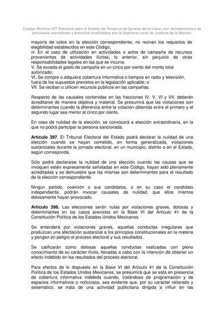 Código Número 577 Electoral para el Estado de Veracruz de Ignacio de la Llave, con señalamientos de
porciones normativas y artículos invalidados por la Suprema corte de Justicia de la Nación.
mayoría de votos en la elección correspondiente, no reúnan los requisitos de
elegibilidad establecidos en este Código;
IV. En el caso de utilización en actividades o actos de campaña de recursos
provenientes de actividades ilícitas; lo anterior, sin perjuicio de otras
responsabilidades legales en las que se incurra;
V. Se exceda el gasto de campaña en un cinco por ciento del monto total
autorizado;
VI. Se compre o adquiera cobertura informativa o tiempos en radio y televisión,
fuera de los supuestos previstos en la legislación aplicable; o
VII. Se reciban o utilicen recursos públicos en las campañas.
Respecto de las causales contenidas en las fracciones IV, V, VI y VII, deberán
acreditarse de manera objetiva y material. Se presumirá que las violaciones son
determinantes cuando la diferencia entre la votación obtenida entre el primero y el
segundo lugar sea menor al cinco por ciento.
En caso de nulidad de la elección, se convocará a elección extraordinaria, en la
que no podrá participar la persona sancionada.
Artículo 397. El Tribunal Electoral del Estado podrá declarar la nulidad de una
elección cuando se hayan cometido, en forma generalizada, violaciones
sustanciales durante la jornada electoral, en un municipio, distrito o en el Estado,
según corresponda.
Sólo podrá declararse la nulidad de una elección cuando las causas que se
invoquen estén expresamente señaladas en este Código, hayan sido plenamente
acreditadas y se demuestre que las mismas son determinantes para el resultado
de la elección correspondiente.
Ningún partido, coalición o sus candidatos, o en su caso el candidato
independiente, podrán invocar causales de nulidad, que ellos mismos
dolosamente hayan provocado.
Artículo 398. Las elecciones serán nulas por violaciones graves, dolosas y
determinantes en los casos previstos en la Base VI del Artículo 41 de la
Constitución Política de los Estados Unidos Mexicanos.
Se entenderá por violaciones graves, aquellas conductas irregulares que
produzcan una afectación sustancial a los principios constitucionales en la materia
y pongan en peligro el proceso electoral y sus resultados.
Se calificarán como dolosas aquellas conductas realizadas con pleno
conocimiento de su carácter ilícito, llevadas a cabo con la intención de obtener un
efecto indebido en los resultados del proceso electoral.
Para efectos de lo dispuesto en la Base VI del Artículo 41 de la Constitución
Política de los Estados Unidos Mexicanos, se presumirá que se está en presencia
de cobertura informativa indebida cuando, tratándose de programación y de
espacios informativos o noticiosos, sea evidente que, por su carácter reiterado y
sistemático, se trata de una actividad publicitaria dirigida a influir en las
 