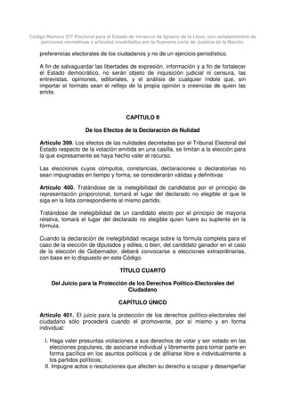 Código Número 577 Electoral para el Estado de Veracruz de Ignacio de la Llave, con señalamientos de
porciones normativas y artículos invalidados por la Suprema corte de Justicia de la Nación.
preferencias electorales de los ciudadanos y no de un ejercicio periodístico.
A fin de salvaguardar las libertades de expresión, información y a fin de fortalecer
el Estado democrático, no serán objeto de inquisición judicial ni censura, las
entrevistas, opiniones, editoriales, y el análisis de cualquier índole que, sin
importar el formato sean el reflejo de la propia opinión o creencias de quien las
emite.
CAPÍTULO II
De los Efectos de la Declaración de Nulidad
Artículo 399. Los efectos de las nulidades decretadas por el Tribunal Electoral del
Estado respecto de la votación emitida en una casilla, se limitan a la elección para
la que expresamente se haya hecho valer el recurso.
Las elecciones cuyos cómputos, constancias, declaraciones o declaratorias no
sean impugnadas en tiempo y forma, se considerarán válidas y definitivas
Artículo 400. Tratándose de la inelegibilidad de candidatos por el principio de
representación proporcional, tomará el lugar del declarado no elegible el que le
siga en la lista correspondiente al mismo partido.
Tratándose de inelegibilidad de un candidato electo por el principio de mayoría
relativa, tomará el lugar del declarado no elegible quien fuere su suplente en la
fórmula.
Cuando la declaración de inelegibilidad recaiga sobre la fórmula completa para el
caso de la elección de diputados y ediles, o bien, del candidato ganador en el caso
de la elección de Gobernador, deberá convocarse a elecciones extraordinarias,
con base en lo dispuesto en este Código.
TÍTULO CUARTO
Del Juicio para la Protección de los Derechos Político-Electorales del
Ciudadano
CAPÍTULO ÚNICO
Artículo 401. El juicio para la protección de los derechos político-electorales del
ciudadano sólo procederá cuando el promovente, por sí mismo y en forma
individual:
I. Haga valer presuntas violaciones a sus derechos de votar y ser votado en las
elecciones populares, de asociarse individual y libremente para tomar parte en
forma pacífica en los asuntos políticos y de afiliarse libre e individualmente a
los partidos políticos;
II. Impugne actos o resoluciones que afecten su derecho a ocupar y desempeñar
 